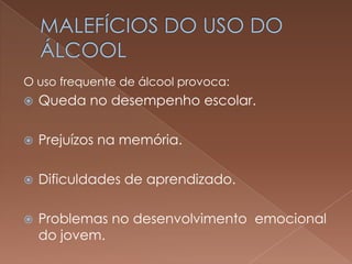 O uso frequente de álcool provoca:
   Queda no desempenho escolar.

   Prejuízos na memória.

   Dificuldades de aprendizado.

   Problemas no desenvolvimento emocional
    do jovem.
 