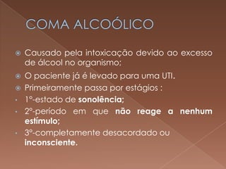    Causado pela intoxicação devido ao excesso
    de álcool no organismo;
   O paciente já é levado para uma UTI.
   Primeiramente passa por estágios :
•   1°-estado de sonolência;
•   2°-período em que não reage a nenhum
    estímulo;
•   3°-completamente desacordado ou
    inconsciente.
 