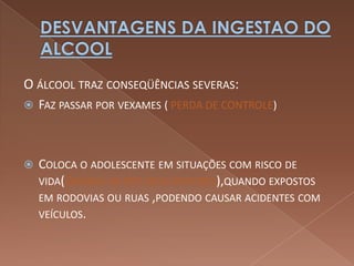 O ÁLCOOL TRAZ CONSEQÜÊNCIAS SEVERAS:
 FAZ PASSAR POR VEXAMES ( PERDA DE CONTROLE)




   COLOCA O ADOLESCENTE EM SITUAÇÕES COM RISCO DE
    VIDA(DIMINUI OS REFLEXOS MOTORES),QUANDO EXPOSTOS
    EM RODOVIAS OU RUAS ,PODENDO CAUSAR ACIDENTES COM
    VEÍCULOS.
 