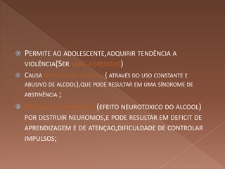    PERMITE AO ADOLESCENTE,ADQUIRIR TENDÊNCIA A
    VIOLÊNCIA(SER MAIS AGRESSIVO)
   CAUSA DEPENDÊNCIA QUÍMICA ( ATRAVÉS DO USO CONSTANTE E
    ABUSIVO DE ALCOOL),QUE PODE RESULTAR EM UMA SÍNDROME DE
    ABSTINÊNCIA ;

   PREJUDICA A MEMÓRIA (EFEITO NEUROTOXICO DO ALCOOL)
    POR DESTRUIR NEURONIOS,E PODE RESULTAR EM DEFICIT DE
    APRENDIZAGEM E DE ATENÇAO,DIFICULDADE DE CONTROLAR
    IMPULSOS;
 