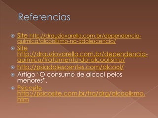    Site http://drauziovarella.com.br/dependencia-
    quimica/alcoolismo-na-adolescencia/
 Site
  http://drauziovarella.com.br/dependencia-
  quimica/tratamento-do-alcoolismo/
 http://psiadolescentes.com/alcool/
 Artigo “O consumo de alcool pelos
  menores”.
 Psicosite
  http://psicosite.com.br/tra/drg/alcoolismo.
  htm
 