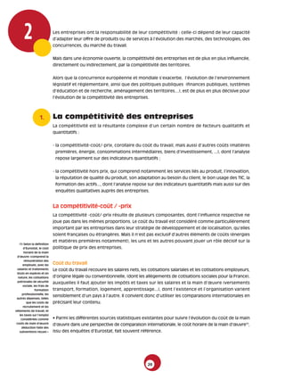 2                       Les entreprises ont la responsabilité de leur compétitivité : celle-ci dépend de leur capacité
                               d’adapter leur offre de produits ou de services à l’évolution des marchés, des technologies, des
                               concurrences, du marché du travail.


                               Mais dans une économie ouverte, la compétitivité des entreprises est de plus en plus influencée,
                               directement ou indirectement, par la compétitivité des territoires.


                               Alors que la concurrence européenne et mondiale s’exacerbe, l’évolution de l’environnement
                               législatif et réglementaire, ainsi que des politiques publiques (finances publiques, systèmes
                               d’éducation et de recherche, aménagement des territoires…), est de plus en plus décisive pour
                               l’évolution de la compétitivité des entreprises.



                    1.         La compétitivité des entreprises
                               La compétitivité est la résultante complexe d’un certain nombre de facteurs qualitatifs et
                               quantitatifs :


                               - la compétitivité-coût/-prix, corollaire du coût du travail, mais aussi d’autres coûts (matières
                                premières, énergie, consommations intermédiaires, biens d’investissement, ...), dont l’analyse
                                repose largement sur des indicateurs quantitatifs ;


                               - la compétitivité hors prix, qui comprend notamment les services liés au produit, l’innovation,
                                la réputation de qualité du produit, son adaptation au besoin du client, le bon usage des TIC, la
                                formation des actifs..., dont l’analyse repose sur des indicateurs quantitatifs mais aussi sur des
                                enquêtes qualitatives auprès des entreprises.


                               La compétitivité-coût / -prix
                               La compétitivité -coût/-prix résulte de plusieurs composantes, dont l’influence respective ne
                               joue pas dans les mêmes proportions. Le coût du travail est considéré comme particulièrement
                               important par les entreprises dans leur stratégie de développement et de localisation, qu’elles
                               soient françaises ou étrangères. Mais il n’est pas exclusif d’autres éléments de coûts (énergies
                               et matières premières notamment), les uns et les autres pouvant jouer un rôle décisif sur la
   (1) Selon la définition
       d’Eurostat, le coût     politique de prix des entreprises.
        horaire de la main
  d’œuvre «comprend la
        rémunération des
       employés, avec les      Coût du travail
  salaires et traitements      Le coût du travail recouvre les salaires nets, les cotisations salariales et les cotisations employeurs,
  bruts en espèces et en
  nature, les cotisations      d’origine légale ou conventionnelle, (dont les allègements de cotisations sociales pour la France),
  patronales de sécurité
                               auxquelles il faut ajouter les impôts et taxes sur les salaires et la main d’œuvre (versements
       sociale, les frais de
                 formation     transport, formation, logement, apprentissage...), dont l’existence et l’organisation varient
      professionnelle, les
                               sensiblement d’un pays à l’autre. Il convient donc d’utiliser les comparaisons internationales en
 autres dépenses, telles
          que les coûts de     précisant leur contenu.
       recrutement et les
vêtements de travail, et
    les taxes sur l'emploi
     considérées comme         • Parmi les différentes sources statistiques existantes pour suivre l’évolution du coût de la main
 coûts de main d’œuvre
                               d’œuvre dans une perspective de comparaison internationale, le coût horaire de la main d’œuvre(1),
      déduction faite des
    subventions reçues »       issu des enquêtes d’Eurostat, fait souvent référence.




                                                                                 20
 