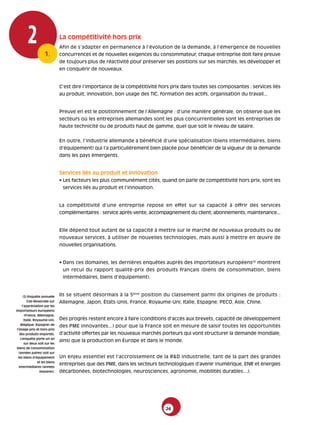 2             1.
                                  La compétitivité hors prix
                                  Afin de s’adapter en permanence à l’évolution de la demande, à l’émergence de nouvelles
                                  concurrences et de nouvelles exigences du consommateur, chaque entreprise doit faire preuve
                                  de toujours plus de réactivité pour préserver ses positions sur ses marchés, les développer et
                                  en conquérir de nouveaux.


                                  C’est dire l’importance de la compétitivité hors prix dans toutes ses composantes : services liés
                                  au produit, innovation, bon usage des TIC, formation des actifs, organisation du travail...


                                  Preuve en est le positionnement de l’Allemagne : d’une manière générale, on observe que les
                                  secteurs où les entreprises allemandes sont les plus concurrentielles sont les entreprises de
                                  haute technicité ou de produits haut de gamme, quel que soit le niveau de salaire.


                                  En outre, l’industrie allemande a bénéficié d’une spécialisation (biens intermédiaires, biens
                                  d’équipement) qui l’a particulièrement bien placée pour bénéficier de la vigueur de la demande
                                  dans les pays émergents.


                                  Services liés au produit et innovation
                                  • Les facteurs les plus communément cités, quand on parle de compétitivité hors prix, sont les
                                   services liés au produit et l’innovation.


                                  La compétitivité d’une entreprise repose en effet sur sa capacité à offrir des services
                                  complémentaires : service après-vente, accompagnement du client, abonnements, maintenance...


                                  Elle dépend tout autant de sa capacité à mettre sur le marché de nouveaux produits ou de
                                  nouveaux services, à utiliser de nouvelles technologies, mais aussi à mettre en œuvre de
                                  nouvelles organisations.


                                  • Dans ces domaines, les dernières enquêtes auprès des importateurs européens(2) montrent
                                   un recul du rapport qualité-prix des produits français (biens de consommation, biens
                                   intermédiaires, biens d’équipement).



        (2) Enquête annuelle      Ils se situent désormais à la 5ème position du classement parmi dix origines de produits :
            Coe-Rexecode sur      Allemagne, Japon, États-Unis, France, Royaume-Uni, Italie, Espagne, PECO, Asie, Chine.
       l’appréciation par les
importateurs européens
          (France, Allemagne,
         Italie, Royaume-Uni,     Des progrès restent encore à faire (conditions d’accès aux brevets, capacité de développement
     Belgique, Espagne) de
                                  des PME innovantes...) pour que la France soit en mesure de saisir toutes les opportunités
 l’image prix et hors-prix
    des produits importés.        d’activité offertes par les nouveaux marchés porteurs qui vont structurer la demande mondiale,
     L’enquête porte un an
                                  ainsi que la production en Europe et dans le monde.
         sur deux soit sur les
 biens de consommation
   (années paires) soit sur
   les biens d’équipement         Un enjeu essentiel est l’accroissement de la R&D industrielle, tant de la part des grandes
                   et les biens
                                  entreprises que des PME, dans les secteurs technologiques d’avenir (numérique, ENR et énergies
   intermédiaires (années
                    impaires).    décarbonées, biotechnologies, neurosciences, agronomie, mobilités durables…).




                                                                                26
 