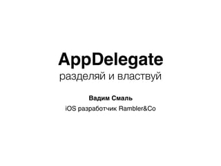 AppDelegate
разделяй и властвуй
Вадим Смаль
iOS разработчик Rambler&Co
 
