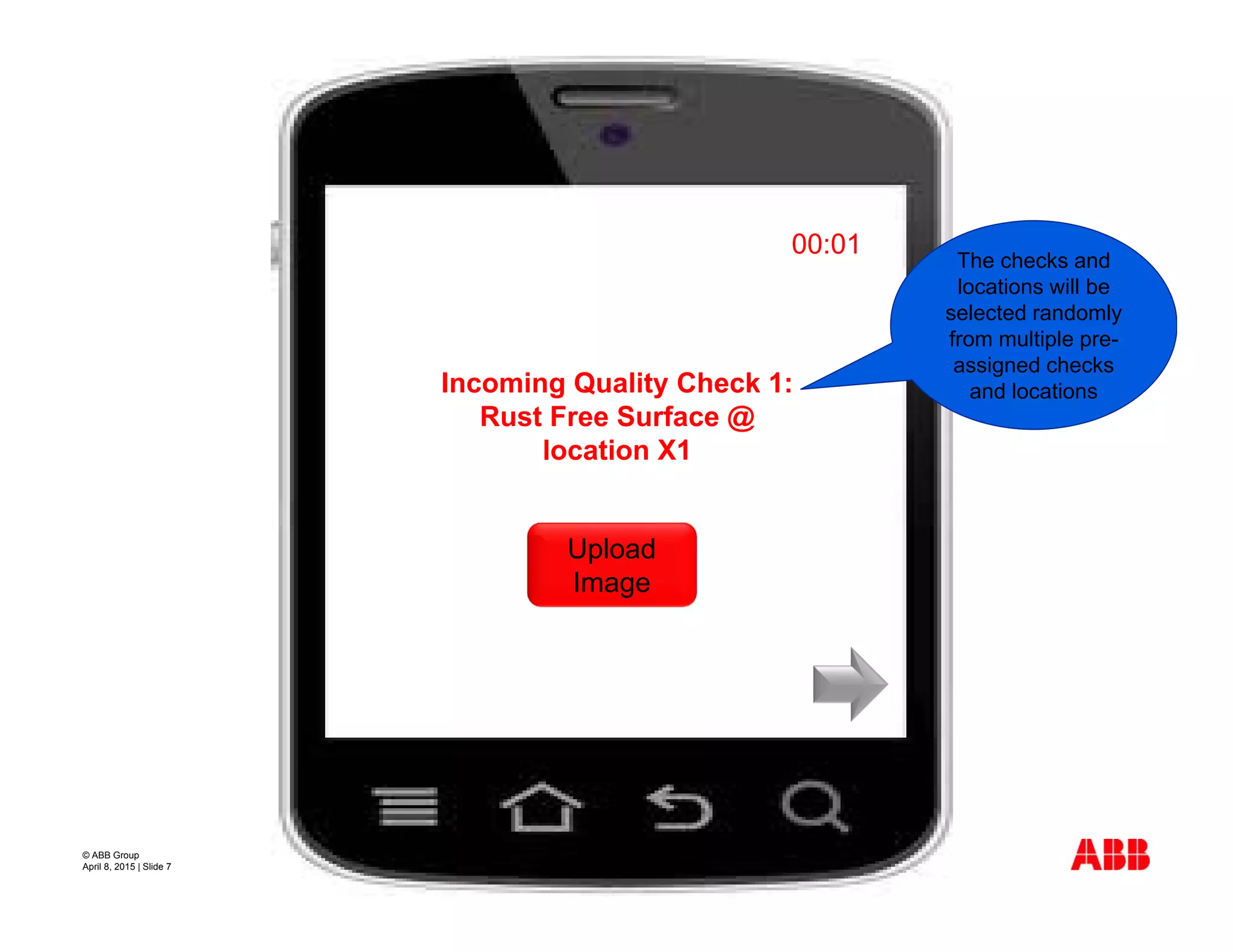 © ABB Group
April 8, 2015 | Slide 7
Incoming Quality Check 1:
Rust Free Surface @
location X1
00:01
Upload
Image
The checks and
locations will be
selected randomly
from multiple pre-
assigned checks
and locations
 