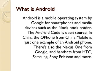 What is Android Android is a mobile operating system by Google for smartphones and media devices such as the Nook book reader. The Android Code is open source. In China the OPhone from China Mobile is just one example of an Android phone. There’s also the Nexus One from Google, and handsets from HTC, Samsung, Sony Ericsson and more. 