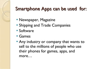 Smartphone Apps can be used  for: Newspaper, Magazine Shipping and Trade Companies Software Games Any industry or company that wants to sell to the millions of people who use their phones for games, apps, and more… 