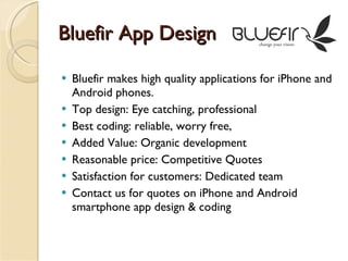 Bluefir App Design Bluefir makes high quality applications for iPhone and Android phones. Top design: Eye catching, professional Best coding: reliable, worry free, Added Value: Organic development Reasonable price: Competitive Quotes Satisfaction for customers: Dedicated team Contact us for quotes on iPhone and Android smartphone app design & coding 