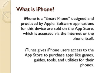 What is iPhone? iPhone is a “Smart Phone” designed and produced by Apple. Software applications for this device are sold on the App Store, which is accessed via the Internet or the phone itself. iTunes gives iPhone users access to the App Store to purchase apps like games, guides, tools, and utilities for their phones. 