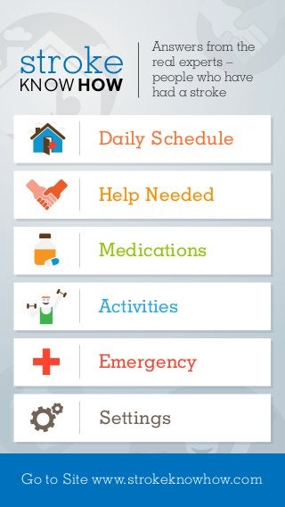 Answers from the 
real experts – 
people who have 
had a stroke 
stroke 
KNOWHOW 
Daily Schedule 
Help Needed 
Medications 
Activities 
Emergency 
Settings 
Go to Site www.strokeknowhow.com 
 
