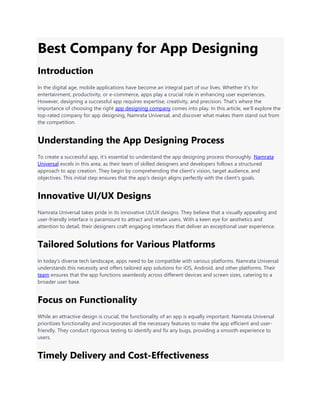 Best Company for App Designing
Introduction
In the digital age, mobile applications have become an integral part of our lives. Whether it's for
entertainment, productivity, or e-commerce, apps play a crucial role in enhancing user experiences.
However, designing a successful app requires expertise, creativity, and precision. That's where the
importance of choosing the right app designing company comes into play. In this article, we'll explore the
top-rated company for app designing, Namrata Universal, and discover what makes them stand out from
the competition.
Understanding the App Designing Process
To create a successful app, it's essential to understand the app designing process thoroughly. Namrata
Universal excels in this area, as their team of skilled designers and developers follows a structured
approach to app creation. They begin by comprehending the client's vision, target audience, and
objectives. This initial step ensures that the app's design aligns perfectly with the client's goals.
Innovative UI/UX Designs
Namrata Universal takes pride in its innovative UI/UX designs. They believe that a visually appealing and
user-friendly interface is paramount to attract and retain users. With a keen eye for aesthetics and
attention to detail, their designers craft engaging interfaces that deliver an exceptional user experience.
Tailored Solutions for Various Platforms
In today's diverse tech landscape, apps need to be compatible with various platforms. Namrata Universal
understands this necessity and offers tailored app solutions for iOS, Android, and other platforms. Their
team ensures that the app functions seamlessly across different devices and screen sizes, catering to a
broader user base.
Focus on Functionality
While an attractive design is crucial, the functionality of an app is equally important. Namrata Universal
prioritizes functionality and incorporates all the necessary features to make the app efficient and user-
friendly. They conduct rigorous testing to identify and fix any bugs, providing a smooth experience to
users.
Timely Delivery and Cost-Effectiveness
 