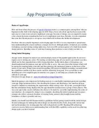 App Programming Guide
Basics of App Design
How and from where the process of app development starts is a common query among those who are
beginners in the field of developing apps for iOS. Once a basic idea about app has been created, the
next step is to turn it into action to implement your app. In terms of design, you are required to make
a few crucial decisions regarding the best way to implement your ideas. Besides, it is also important
that your first Xcode project is set up in a way which will facilitate the further development.
For those who are actually beginners at developing apps for iOS, it is very important to spend some
time understanding the crucial and basic concepts involved. Although plenty of tutorials are available
for helping you start writing coding right away, however iOS system requires to be built from initial
design patterns. Spending some of your time learning these patterns is sure to help you later on.
Doing Initial Designing
An app can be designed in many ways and amazingly, many of the popular approaches do not even
require you to writing any codes. For starting an interesting app, all you need to get started is an idea,
which can be then expanded into a fully featured product. In the initial phase of designing, you
should understand the purpose your app will be able to serve. Also note down the features which will
be needed for implementing your idea and then prioritise the mentioned features on the basis of the
needs of your users. Doing some research regarding iOS can prove helpful in making you understand
the capabilities and the way these can be used for achieving your goals. It is a good idea to start
sketching out a few rough designs for interface on a paper, as will help you visualize the final
outlook of your app.
Click here for app design at: www.miraclestudios.in/app-design.htm
Initial designing is also important for finding answers to some highly important questions regarding
your app. Steps mentioned above, like deciding the features and sketching a few interface designs
can prove helpful in considering the requirements while writing codes. At a point, you might realize
that the information being displayed by the app should be translated into a group of data objects. The
way your app looks can also influence the choice to be made by you while implementing the codes of
user interface. As compared to doing it on a computer, sketching the initial rough design on a piece
of paper also offers you more freedom of creating better answers which might transcends the
boundaries of what is possible and easy.
Ideally you should read iOS human interface guidelines before getting started with the initial design.
Several techniques for making the initial design are described in this book, along with various tips
and useful guidance for creating apps that will work perfectly in iOS. Reading iOS technology
overview can also help you in understanding how well the iOS's capability can be used for achieving
design goals you have in mind.

 