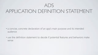 ADS
APPLICATION DEFINITION STATEMENT


•a concise, concrete declaration of an app’s main purpose and its intended
 audience

• usethe deﬁnition statement to decide if potential features and behaviors make
 sense
 