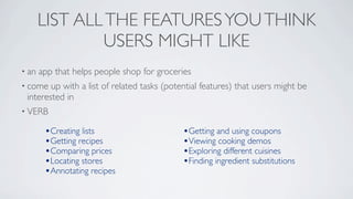 LIST ALL THE FEATURES YOU THINK
               USERS MIGHT LIKE
• an   app that helps people shop for groceries
• come  up with a list of related tasks (potential features) that users might be
 interested in
• VERB

        •Creating lists                      •Getting and using coupons
        •Getting recipes                     •Viewing cooking demos
        •Comparing prices                    •Exploring different cuisines
        •Locating stores                     •Finding ingredient substitutions
        •Annotating recipes
 