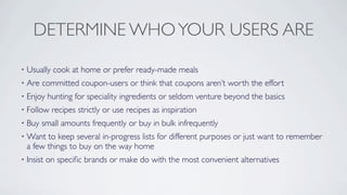 DETERMINE WHO YOUR USERS ARE

•   Usually cook at home or prefer ready-made meals
•   Are committed coupon-users or think that coupons aren’t worth the effort
•   Enjoy hunting for speciality ingredients or seldom venture beyond the basics
•   Follow recipes strictly or use recipes as inspiration
•   Buy small amounts frequently or buy in bulk infrequently
•   Want to keep several in-progress lists for different purposes or just want to remember
    a few things to buy on the way home
•   Insist on speciﬁc brands or make do with the most convenient alternatives
 