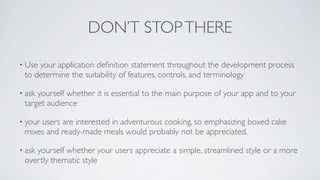 DON’T STOP THERE

• Useyour application deﬁnition statement throughout the development process
 to determine the suitability of features, controls, and terminology

• askyourself whether it is essential to the main purpose of your app and to your
 target audience

• your
     users are interested in adventurous cooking, so emphasizing boxed cake
 mixes and ready-made meals would probably not be appreciated.

• ask
    yourself whether your users appreciate a simple, streamlined style or a more
 overtly thematic style
 