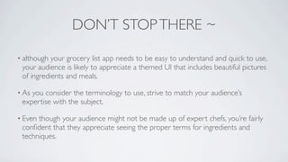 DON’T STOP THERE ~

• although your grocery list app needs to be easy to understand and quick to use,
 your audience is likely to appreciate a themed UI that includes beautiful pictures
 of ingredients and meals.

• Asyou consider the terminology to use, strive to match your audience’s
 expertise with the subject.

• Eventhough your audience might not be made up of expert chefs, you’re fairly
 conﬁdent that they appreciate seeing the proper terms for ingredients and
 techniques.
 