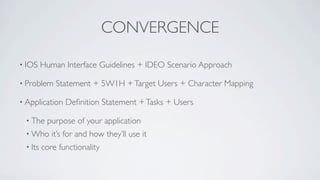 CONVERGENCE

• IOS    Human Interface Guidelines + IDEO Scenario Approach

• Problem    Statement + 5W1H + Target Users + Character Mapping

• Application   Deﬁnition Statement + Tasks + Users

 • The    purpose of your application
 • Who      it’s for and how they’ll use it
 • Its   core functionality
 