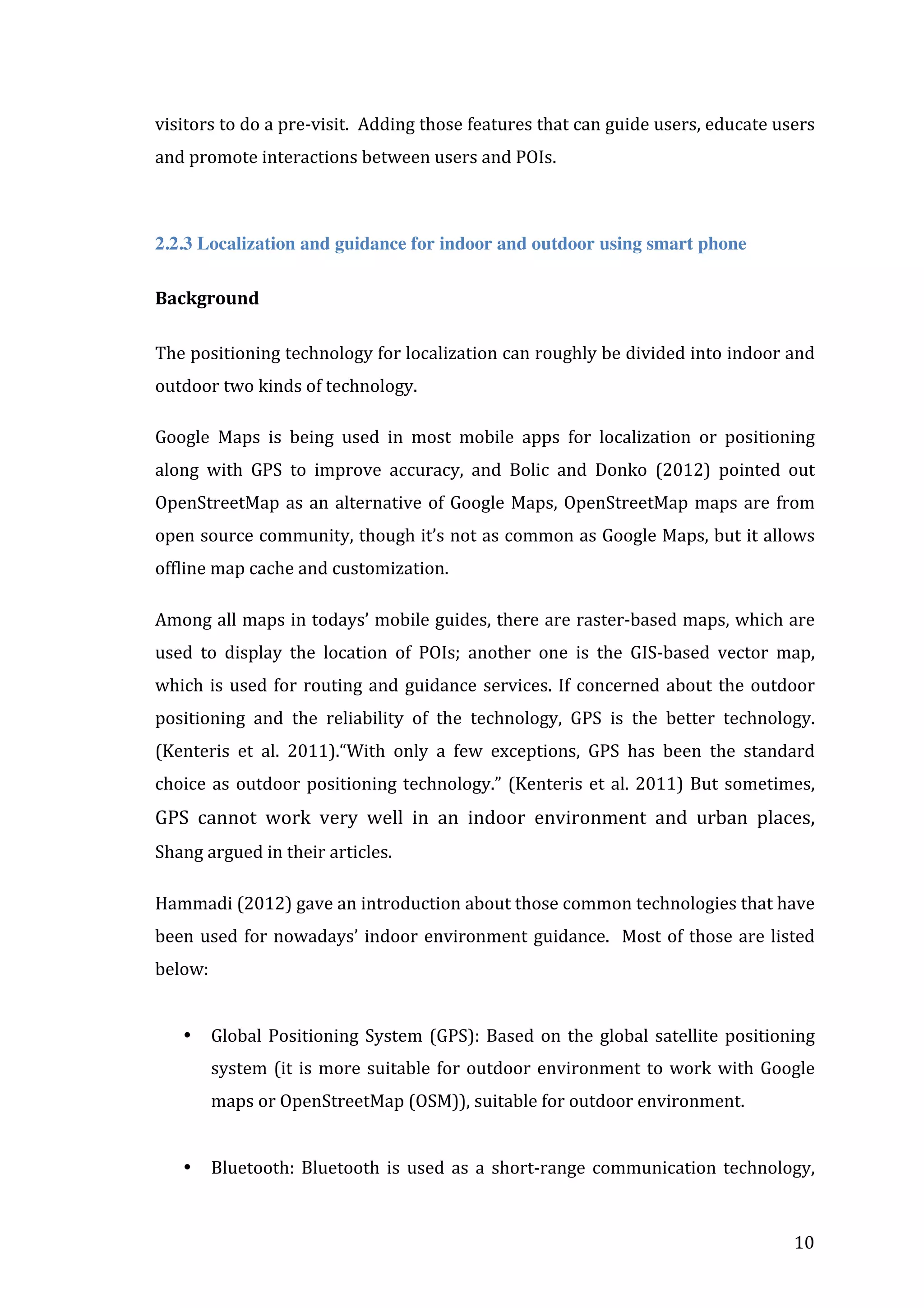visitors	
  to	
  do	
  a	
  pre-­‐visit.	
  	
  Adding	
  those	
  features	
  that	
  can	
  guide	
  users,	
  educate	
  users	
  
and	
  promote	
  interactions	
  between	
  users	
  and	
  POIs.	
  	
  
	
  
2.2.3 Localization and guidance for indoor and outdoor using smart phone
Background	
  
	
  
The	
   positioning	
   technology	
   for	
   localization	
   can	
   roughly	
   be	
   divided	
   into	
   indoor	
   and	
  
outdoor	
  two	
  kinds	
  of	
  technology.	
  	
  
Google	
   Maps	
   is	
   being	
   used	
   in	
   most	
   mobile	
   apps	
   for	
   localization	
   or	
   positioning	
  
along	
   with	
   GPS	
   to	
   improve	
   accuracy,	
   and	
   Bolic	
   and	
   Donko	
   (2012)	
   pointed	
   out	
  
OpenStreetMap	
   as	
   an	
   alternative	
   of	
   Google	
   Maps,	
   OpenStreetMap	
   maps	
   are	
   from	
  
open	
  source	
  community,	
  though	
  it’s	
  not	
  as	
  common	
  as	
  Google	
  Maps,	
  but	
  it	
  allows	
  
offline	
  map	
  cache	
  and	
  customization.	
  	
  
Among	
  all	
  maps	
  in	
  todays’	
  mobile	
  guides,	
  there	
  are	
  raster-­‐based	
  maps,	
  which	
  are	
  
used	
   to	
   display	
   the	
   location	
   of	
   POIs;	
   another	
   one	
   is	
   the	
   GIS-­‐based	
   vector	
   map,	
  
which	
   is	
   used	
   for	
   routing	
   and	
   guidance	
   services.	
   If	
   concerned	
   about	
   the	
   outdoor	
  
positioning	
   and	
   the	
   reliability	
   of	
   the	
   technology,	
   GPS	
   is	
   the	
   better	
   technology.	
  
(Kenteris	
   et	
   al.	
   2011).“With	
   only	
   a	
   few	
   exceptions,	
   GPS	
   has	
   been	
   the	
   standard	
  
choice	
   as	
   outdoor	
   positioning	
   technology.”	
   (Kenteris	
   et	
   al.	
   2011)	
   But	
   sometimes,	
  

GPS	
   cannot	
   work	
   very	
   well	
   in	
   an	
   indoor	
   environment	
   and	
   urban	
   places,	
  
Shang	
  argued	
  in	
  their	
  articles.	
  
Hammadi	
  (2012)	
  gave	
  an	
  introduction	
  about	
  those	
  common	
  technologies	
  that	
  have	
  
been	
   used	
   for	
   nowadays’	
   indoor	
   environment	
   guidance.	
   	
   Most	
   of	
   those	
   are	
   listed	
  
below:	
  	
  
	
  
•

Global	
   Positioning	
   System	
   (GPS):	
   Based	
   on	
   the	
   global	
   satellite	
   positioning	
  
system	
   (it	
   is	
   more	
   suitable	
   for	
   outdoor	
   environment	
   to	
   work	
   with	
   Google	
  
maps	
  or	
  OpenStreetMap	
  (OSM)),	
  suitable	
  for	
  outdoor	
  environment.	
  
	
  

•

	
  

Bluetooth:	
   Bluetooth	
   is	
   used	
   as	
   a	
   short-­‐range	
   communication	
   technology,	
  

10	
  

 