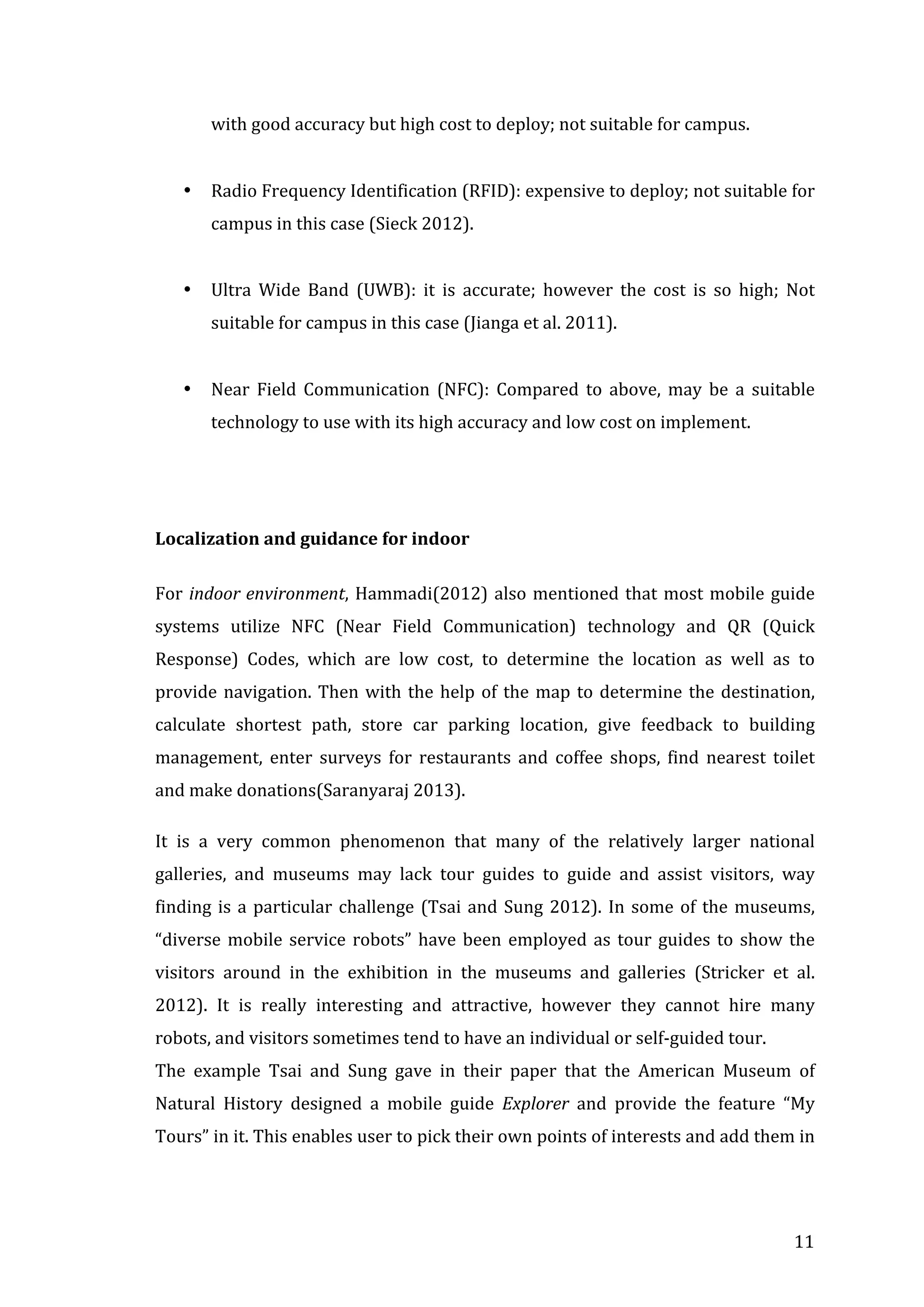 with	
  good	
  accuracy	
  but	
  high	
  cost	
  to	
  deploy;	
  not	
  suitable	
  for	
  campus.	
  	
  
	
  
•

Radio	
  Frequency	
  Identification	
  (RFID):	
  expensive	
  to	
  deploy;	
  not	
  suitable	
  for	
  
campus	
  in	
  this	
  case	
  (Sieck	
  2012).	
  
	
  

•

Ultra	
   Wide	
   Band	
   (UWB):	
   it	
   is	
   accurate;	
   however	
   the	
   cost	
   is	
   so	
   high;	
   Not	
  
suitable	
  for	
  campus	
  in	
  this	
  case	
  (Jianga	
  et	
  al.	
  2011).	
  	
  	
  
	
  

•

Near	
   Field	
   Communication	
   (NFC):	
   Compared	
   to	
   above,	
   may	
   be	
   a	
   suitable	
  
technology	
  to	
  use	
  with	
  its	
  high	
  accuracy	
  and	
  low	
  cost	
  on	
  implement.	
  

	
  
	
  
Localization	
  and	
  guidance	
  for	
  indoor	
  
	
  
For	
   indoor	
  environment,	
   Hammadi(2012)	
   also	
   mentioned	
   that	
   most	
   mobile	
   guide	
  
systems	
   utilize	
   NFC	
   (Near	
   Field	
   Communication)	
   technology	
   and	
   QR	
   (Quick	
  
Response)	
   Codes,	
   which	
   are	
   low	
   cost,	
   to	
   determine	
   the	
   location	
   as	
   well	
   as	
   to	
  
provide	
   navigation.	
   Then	
   with	
   the	
   help	
   of	
   the	
   map	
   to	
   determine	
   the	
   destination,	
  
calculate	
   shortest	
   path,	
   store	
   car	
   parking	
   location,	
   give	
   feedback	
   to	
   building	
  
management,	
   enter	
   surveys	
   for	
   restaurants	
   and	
   coffee	
   shops,	
   find	
   nearest	
   toilet	
  
and	
  make	
  donations(Saranyaraj	
  2013).	
  
It	
   is	
   a	
   very	
   common	
   phenomenon	
   that	
   many	
   of	
   the	
   relatively	
   larger	
   national	
  
galleries,	
   and	
   museums	
   may	
   lack	
   tour	
   guides	
   to	
   guide	
   and	
   assist	
   visitors,	
   way	
  
finding	
   is	
   a	
   particular	
   challenge	
   (Tsai	
   and	
   Sung	
   2012).	
   In	
   some	
   of	
   the	
   museums,	
  
“diverse	
   mobile	
   service	
   robots”	
   have	
   been	
   employed	
   as	
   tour	
   guides	
   to	
   show	
   the	
  
visitors	
   around	
   in	
   the	
   exhibition	
   in	
   the	
   museums	
   and	
   galleries	
   (Stricker	
   et	
   al.	
  
2012).	
   It	
   is	
   really	
   interesting	
   and	
   attractive,	
   however	
   they	
   cannot	
   hire	
   many	
  
robots,	
  and	
  visitors	
  sometimes	
  tend	
  to	
  have	
  an	
  individual	
  or	
  self-­‐guided	
  tour.	
  
The	
   example	
   Tsai	
   and	
   Sung	
   gave	
   in	
   their	
   paper	
   that	
   the	
   American	
   Museum	
   of	
  
Natural	
   History	
   designed	
   a	
   mobile	
   guide	
   Explorer	
   and	
   provide	
   the	
   feature	
   “My	
  
Tours”	
  in	
  it.	
  This	
  enables	
  user	
  to	
  pick	
  their	
  own	
  points	
  of	
  interests	
  and	
  add	
  them	
  in	
  

	
  

11	
  

 
