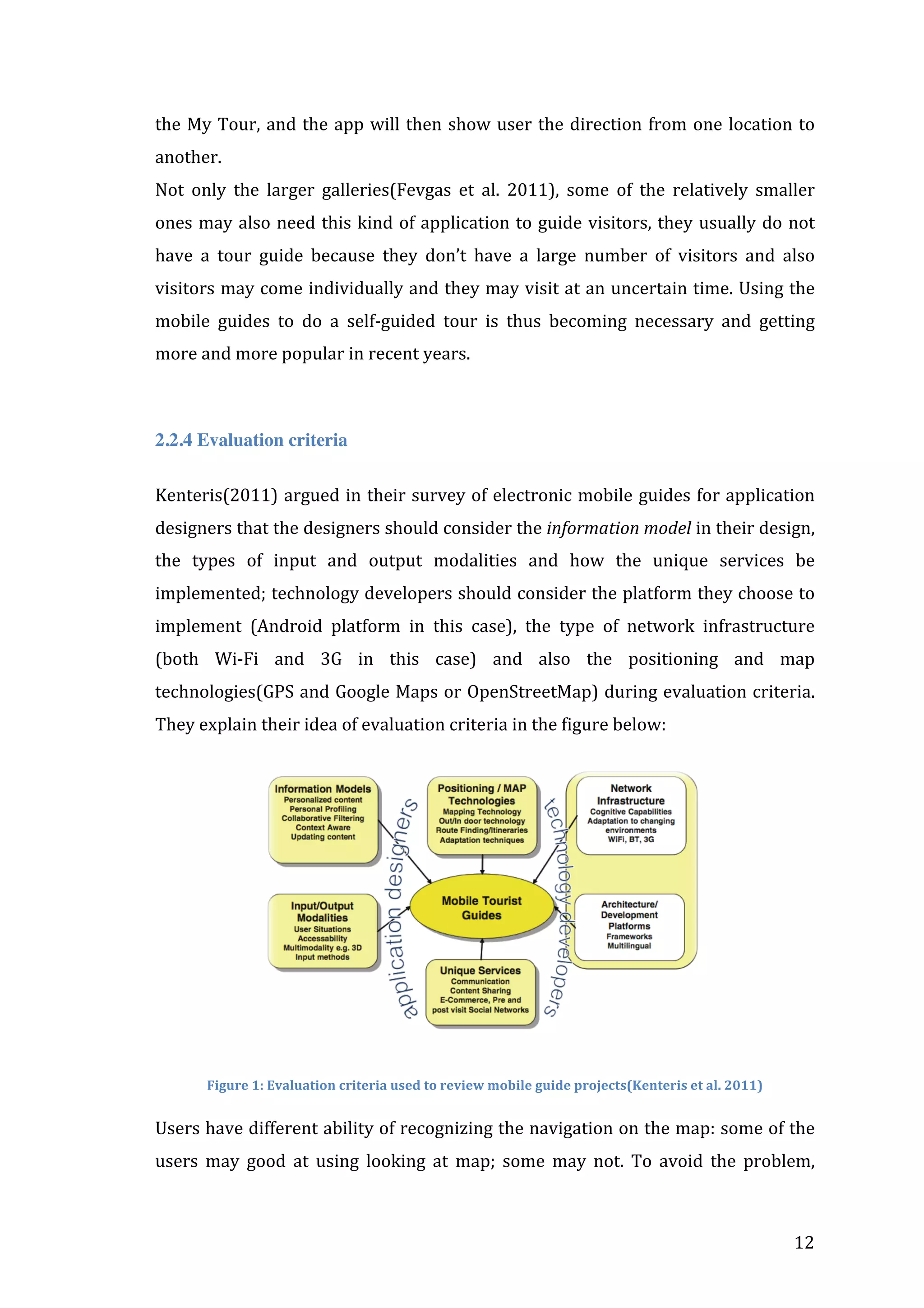 the	
   My	
   Tour,	
   and	
   the	
   app	
   will	
   then	
   show	
   user	
   the	
   direction	
   from	
   one	
   location	
   to	
  
another.	
  	
  
Not	
   only	
   the	
   larger	
   galleries(Fevgas	
   et	
   al.	
   2011),	
   some	
   of	
   the	
   relatively	
   smaller	
  
ones	
   may	
   also	
   need	
   this	
   kind	
   of	
   application	
   to	
   guide	
   visitors,	
   they	
   usually	
   do	
   not	
  
have	
   a	
   tour	
   guide	
   because	
   they	
   don’t	
   have	
   a	
   large	
   number	
   of	
   visitors	
   and	
   also	
  
visitors	
  may	
  come	
  individually	
  and	
  they	
  may	
  visit	
  at	
  an	
  uncertain	
  time.	
  Using	
  the	
  
mobile	
   guides	
   to	
   do	
   a	
   self-­‐guided	
   tour	
   is	
   thus	
   becoming	
   necessary	
   and	
   getting	
  
more	
  and	
  more	
  popular	
  in	
  recent	
  years.	
  
	
  
2.2.4 Evaluation criteria
Kenteris(2011)	
  argued	
  in	
  their	
  survey	
  of	
  electronic	
  mobile	
  guides	
  for	
  application	
  
designers	
  that	
  the	
  designers	
  should	
  consider	
  the	
  information	
  model	
  in	
  their	
  design,	
  
the	
   types	
   of	
   input	
   and	
   output	
   modalities	
   and	
   how	
   the	
   unique	
   services	
   be	
  
implemented;	
  technology	
  developers	
  should	
  consider	
  the	
  platform	
  they	
  choose	
  to	
  
implement	
   (Android	
   platform	
   in	
   this	
   case),	
   the	
   type	
   of	
   network	
   infrastructure	
  
(both	
   Wi-­‐Fi	
   and	
   3G	
   in	
   this	
   case)	
   and	
   also	
   the	
   positioning	
   and	
   map	
  
technologies(GPS	
  and	
  Google	
  Maps	
  or	
  OpenStreetMap)	
  during	
  evaluation	
  criteria.	
  
They	
  explain	
  their	
  idea	
  of	
  evaluation	
  criteria	
  in	
  the	
  figure	
  below:	
  

	
  
Figure	
  1:	
  Evaluation	
  criteria	
  used	
  to	
  review	
  mobile	
  guide	
  projects(Kenteris	
  et	
  al.	
  2011)

	
  

Users	
  have	
  different	
  ability	
  of	
  recognizing	
  the	
  navigation	
  on	
  the	
  map:	
  some	
  of	
  the	
  
users	
   may	
   good	
   at	
   using	
   looking	
   at	
   map;	
   some	
   may	
   not.	
   To	
   avoid	
   the	
   problem,	
  

	
  

12	
  

 