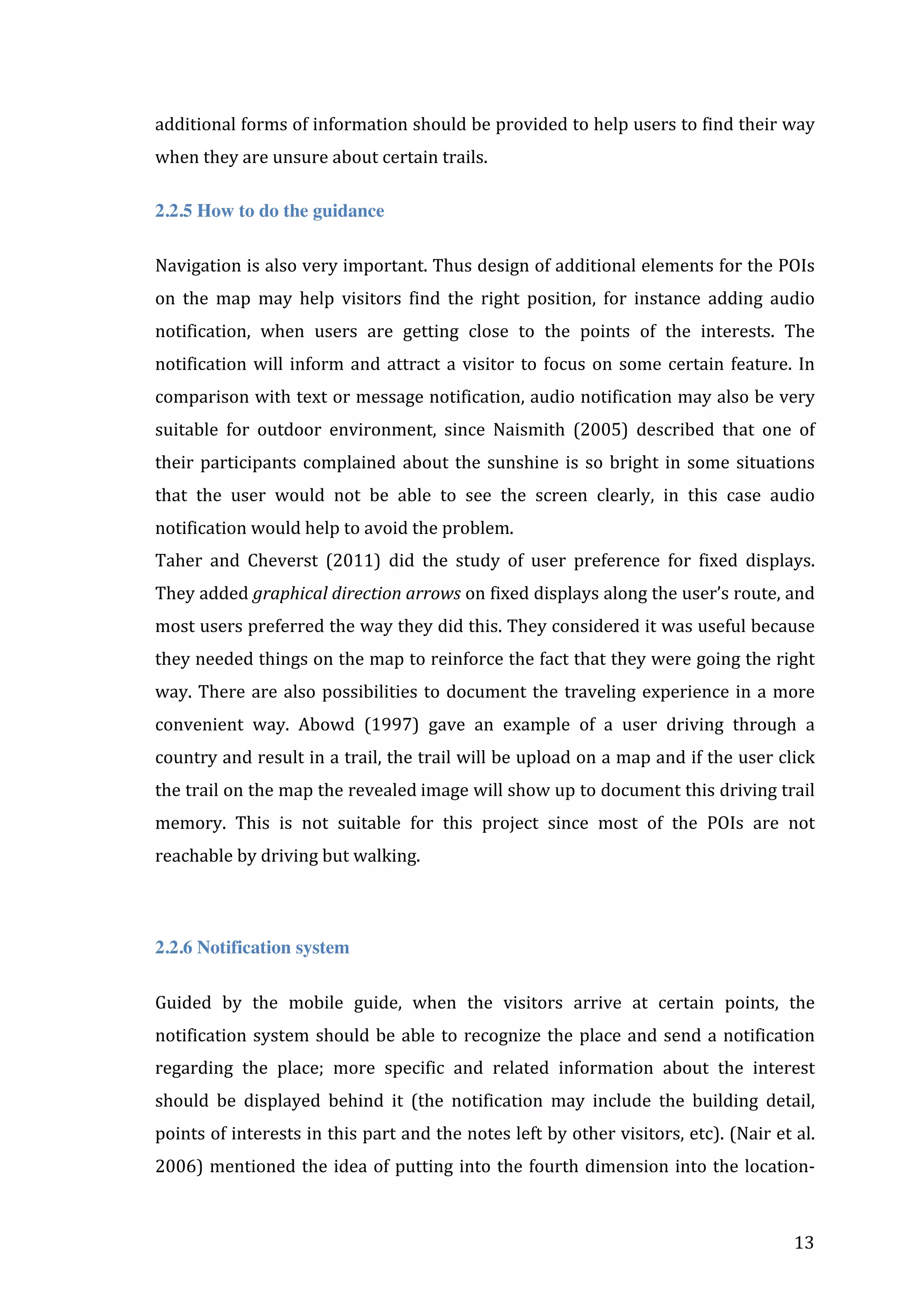 additional	
   forms	
   of	
   information	
   should	
   be	
   provided	
   to	
   help	
   users	
   to	
   find	
   their	
   way	
  
when	
  they	
  are	
  unsure	
  about	
  certain	
  trails.	
  
2.2.5 How to do the guidance
Navigation	
  is	
  also	
  very	
  important.	
  Thus	
  design	
  of	
  additional	
  elements	
  for	
  the	
  POIs	
  
on	
   the	
   map	
   may	
   help	
   visitors	
   find	
   the	
   right	
   position,	
   for	
   instance	
   adding	
   audio	
  
notification,	
   when	
   users	
   are	
   getting	
   close	
   to	
   the	
   points	
   of	
   the	
   interests.	
   The	
  
notification	
   will	
   inform	
   and	
   attract	
   a	
   visitor	
   to	
   focus	
   on	
   some	
   certain	
   feature.	
   In	
  
comparison	
  with	
  text	
  or	
  message	
  notification,	
  audio	
  notification	
  may	
  also	
  be	
  very	
  
suitable	
   for	
   outdoor	
   environment,	
   since	
   Naismith	
   (2005)	
   described	
   that	
   one	
   of	
  
their	
   participants	
   complained	
   about	
   the	
   sunshine	
   is	
   so	
   bright	
   in	
   some	
   situations	
  
that	
   the	
   user	
   would	
   not	
   be	
   able	
   to	
   see	
   the	
   screen	
   clearly,	
   in	
   this	
   case	
   audio	
  
notification	
  would	
  help	
  to	
  avoid	
  the	
  problem.	
  	
  
Taher	
   and	
   Cheverst	
   (2011)	
   did	
   the	
   study	
   of	
   user	
   preference	
   for	
   fixed	
   displays.	
  
They	
  added	
  graphical	
  direction	
  arrows	
  on	
  fixed	
  displays	
  along	
  the	
  user’s	
  route,	
  and	
  
most	
   users	
   preferred	
   the	
   way	
   they	
   did	
   this.	
   They	
   considered	
   it	
   was	
   useful	
   because	
  
they	
  needed	
  things	
  on	
  the	
  map	
  to	
  reinforce	
  the	
  fact	
  that	
  they	
  were	
  going	
  the	
  right	
  
way.	
   There	
   are	
   also	
   possibilities	
   to	
   document	
   the	
   traveling	
   experience	
   in	
   a	
   more	
  
convenient	
   way.	
   Abowd	
   (1997)	
   gave	
   an	
   example	
   of	
   a	
   user	
   driving	
   through	
   a	
  
country	
  and	
  result	
  in	
  a	
  trail,	
  the	
  trail	
  will	
  be	
  upload	
  on	
  a	
  map	
  and	
  if	
  the	
  user	
  click	
  
the	
  trail	
  on	
  the	
  map	
  the	
  revealed	
  image	
  will	
  show	
  up	
  to	
  document	
  this	
  driving	
  trail	
  
memory.	
   This	
   is	
   not	
   suitable	
   for	
   this	
   project	
   since	
   most	
   of	
   the	
   POIs	
   are	
   not	
  
reachable	
  by	
  driving	
  but	
  walking.	
  

	
  
2.2.6 Notification system
Guided	
   by	
   the	
   mobile	
   guide,	
   when	
   the	
   visitors	
   arrive	
   at	
   certain	
   points,	
   the	
  
notification	
   system	
   should	
   be	
   able	
   to	
   recognize	
   the	
   place	
   and	
   send	
   a	
   notification	
  
regarding	
   the	
   place;	
   more	
   specific	
   and	
   related	
   information	
   about	
   the	
   interest	
  
should	
   be	
   displayed	
   behind	
   it	
   (the	
   notification	
   may	
   include	
   the	
   building	
   detail,	
  
points	
  of	
  interests	
  in	
  this	
  part	
  and	
  the	
  notes	
  left	
  by	
  other	
  visitors,	
  etc).	
  (Nair	
  et	
  al.	
  
2006)	
   mentioned	
   the	
   idea	
   of	
   putting	
   into	
   the	
   fourth	
   dimension	
   into	
   the	
   location-­‐

	
  

13	
  

 