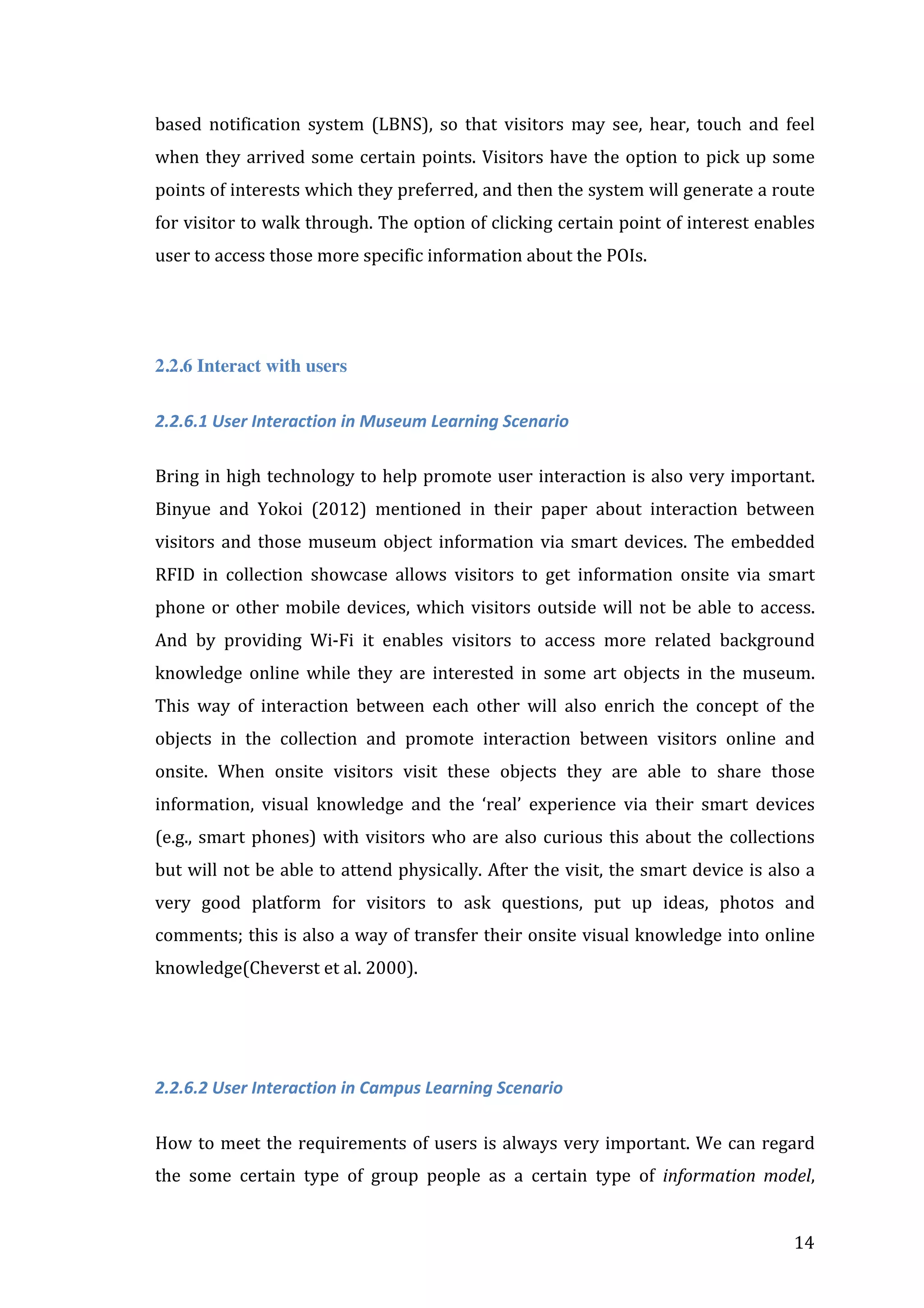 based	
   notification	
   system	
   (LBNS),	
   so	
   that	
   visitors	
   may	
   see,	
   hear,	
   touch	
   and	
   feel	
  
when	
   they	
   arrived	
   some	
   certain	
   points.	
   Visitors	
   have	
   the	
   option	
   to	
   pick	
   up	
   some	
  
points	
  of	
  interests	
  which	
  they	
  preferred,	
  and	
  then	
  the	
  system	
  will	
  generate	
  a	
  route	
  
for	
  visitor	
  to	
  walk	
  through.	
  The	
  option	
  of	
  clicking	
  certain	
  point	
  of	
  interest	
  enables	
  
user	
  to	
  access	
  those	
  more	
  specific	
  information	
  about	
  the	
  POIs.	
  	
  

	
  
2.2.6 Interact with users
2.2.6.1	
  User	
  Interaction	
  in	
  Museum	
  Learning	
  Scenario	
  
	
  
Bring	
  in	
  high	
  technology	
  to	
  help	
  promote	
  user	
  interaction	
  is	
  also	
  very	
  important.	
  
Binyue	
   and	
   Yokoi	
   (2012)	
   mentioned	
   in	
   their	
   paper	
   about	
   interaction	
   between	
  
visitors	
   and	
   those	
   museum	
   object	
   information	
   via	
   smart	
   devices.	
   The	
   embedded	
  
RFID	
   in	
   collection	
   showcase	
   allows	
   visitors	
   to	
   get	
   information	
   onsite	
   via	
   smart	
  
phone	
   or	
   other	
   mobile	
   devices,	
   which	
   visitors	
   outside	
   will	
   not	
   be	
   able	
   to	
   access.	
  
And	
   by	
   providing	
   Wi-­‐Fi	
   it	
   enables	
   visitors	
   to	
   access	
   more	
   related	
   background	
  
knowledge	
   online	
   while	
   they	
   are	
   interested	
   in	
   some	
   art	
   objects	
   in	
   the	
   museum.	
  
This	
   way	
   of	
   interaction	
   between	
   each	
   other	
   will	
   also	
   enrich	
   the	
   concept	
   of	
   the	
  
objects	
   in	
   the	
   collection	
   and	
   promote	
   interaction	
   between	
   visitors	
   online	
   and	
  
onsite.	
   When	
   onsite	
   visitors	
   visit	
   these	
   objects	
   they	
   are	
   able	
   to	
   share	
   those	
  
information,	
   visual	
   knowledge	
   and	
   the	
   ‘real’	
   experience	
   via	
   their	
   smart	
   devices	
  
(e.g.,	
   smart	
   phones)	
   with	
   visitors	
   who	
   are	
   also	
   curious	
   this	
   about	
   the	
   collections	
  
but	
  will	
  not	
  be	
  able	
  to	
  attend	
  physically.	
  After	
  the	
  visit,	
  the	
  smart	
  device	
  is	
  also	
  a	
  
very	
   good	
   platform	
   for	
   visitors	
   to	
   ask	
   questions,	
   put	
   up	
   ideas,	
   photos	
   and	
  
comments;	
  this	
  is	
  also	
  a	
  way	
  of	
  transfer	
  their	
  onsite	
  visual	
  knowledge	
  into	
  online	
  
knowledge(Cheverst	
  et	
  al.	
  2000).	
  
	
  
	
  
2.2.6.2	
  User	
  Interaction	
  in	
  Campus	
  Learning	
  Scenario	
  
	
  
How	
   to	
   meet	
   the	
   requirements	
   of	
   users	
   is	
   always	
   very	
   important.	
   We	
   can	
   regard	
  
the	
   some	
   certain	
   type	
   of	
   group	
   people	
   as	
   a	
   certain	
   type	
   of	
   information	
   model,	
  
	
  

14	
  

 