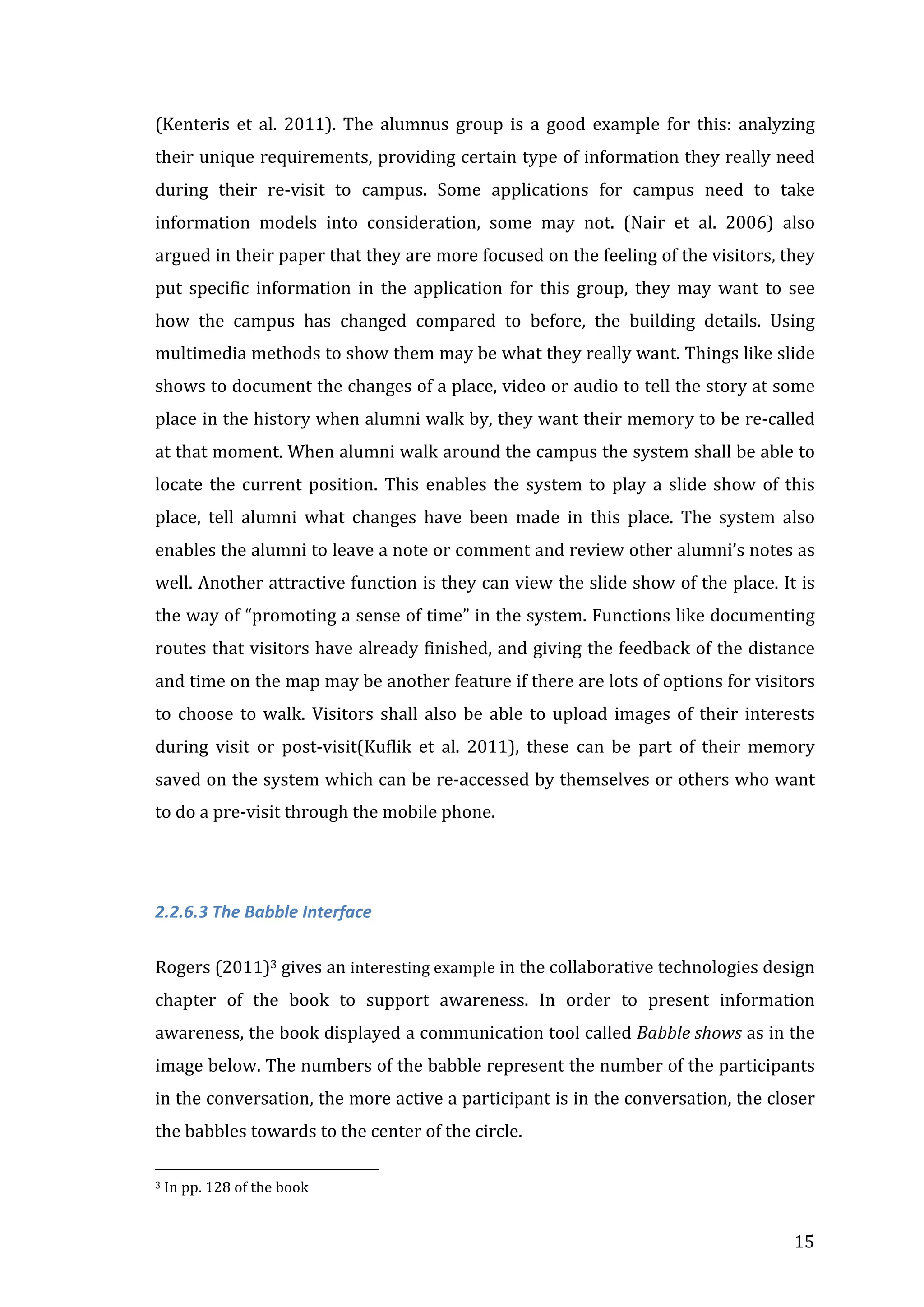(Kenteris	
   et	
   al.	
   2011).	
   The	
   alumnus	
   group	
   is	
   a	
   good	
   example	
   for	
   this:	
   analyzing	
  
their	
  unique	
  requirements,	
  providing	
  certain	
  type	
  of	
  information	
  they	
  really	
  need	
  
during	
   their	
   re-­‐visit	
   to	
   campus.	
   Some	
   applications	
   for	
   campus	
   need	
   to	
   take	
  
information	
   models	
   into	
   consideration,	
   some	
   may	
   not.	
   (Nair	
   et	
   al.	
   2006)	
   also	
  
argued	
  in	
  their	
  paper	
  that	
  they	
  are	
  more	
  focused	
  on	
  the	
  feeling	
  of	
  the	
  visitors,	
  they	
  
put	
   specific	
   information	
   in	
   the	
   application	
   for	
   this	
   group,	
   they	
   may	
   want	
   to	
   see	
  
how	
   the	
   campus	
   has	
   changed	
   compared	
   to	
   before,	
   the	
   building	
   details.	
   Using	
  
multimedia	
  methods	
  to	
  show	
  them	
  may	
  be	
  what	
  they	
  really	
  want.	
  Things	
  like	
  slide	
  
shows	
  to	
  document	
  the	
  changes	
  of	
  a	
  place,	
  video	
  or	
  audio	
  to	
  tell	
  the	
  story	
  at	
  some	
  
place	
  in	
  the	
  history	
  when	
  alumni	
  walk	
  by,	
  they	
  want	
  their	
  memory	
  to	
  be	
  re-­‐called	
  
at	
   that	
   moment.	
   When	
   alumni	
   walk	
   around	
   the	
   campus	
   the	
   system	
   shall	
   be	
   able	
   to	
  
locate	
   the	
   current	
   position.	
   This	
   enables	
   the	
   system	
   to	
   play	
   a	
   slide	
   show	
   of	
   this	
  
place,	
   tell	
   alumni	
   what	
   changes	
   have	
   been	
   made	
   in	
   this	
   place.	
   The	
   system	
   also	
  
enables	
   the	
   alumni	
   to	
   leave	
   a	
   note	
   or	
   comment	
   and	
   review	
   other	
   alumni’s	
   notes	
   as	
  
well.	
  Another	
  attractive	
  function	
  is	
  they	
  can	
  view	
  the	
  slide	
  show	
  of	
  the	
  place.	
  It	
  is	
  
the	
  way	
  of	
  “promoting	
  a	
  sense	
  of	
  time”	
  in	
  the	
  system.	
  Functions	
  like	
  documenting	
  
routes	
  that	
  visitors	
  have	
  already	
  finished,	
  and	
  giving	
  the	
  feedback	
  of	
  the	
  distance	
  
and	
  time	
  on	
  the	
  map	
  may	
  be	
  another	
  feature	
  if	
  there	
  are	
  lots	
  of	
  options	
  for	
  visitors	
  
to	
   choose	
   to	
   walk.	
   Visitors	
   shall	
   also	
   be	
   able	
   to	
   upload	
   images	
   of	
   their	
   interests	
  
during	
   visit	
   or	
   post-­‐visit(Kuflik	
   et	
   al.	
   2011),	
   these	
   can	
   be	
   part	
   of	
   their	
   memory	
  
saved	
  on	
  the	
  system	
  which	
  can	
  be	
  re-­‐accessed	
  by	
  themselves	
  or	
  others	
  who	
  want	
  
to	
  do	
  a	
  pre-­‐visit	
  through	
  the	
  mobile	
  phone.	
  
	
  
2.2.6.3	
  The	
  Babble	
  Interface	
  
	
  
Rogers	
  (2011)3	
  gives	
  an	
  interesting	
  example	
  in	
  the	
  collaborative	
  technologies	
  design	
  
chapter	
   of	
   the	
   book	
   to	
   support	
   awareness.	
   In	
   order	
   to	
   present	
   information	
  
awareness,	
   the	
   book	
   displayed	
   a	
   communication	
   tool	
   called	
   Babble	
  shows	
   as	
   in	
   the	
  
image	
   below.	
   The	
   numbers	
   of	
   the	
   babble	
   represent	
   the	
   number	
   of	
   the	
   participants	
  
in	
   the	
   conversation,	
   the	
   more	
   active	
   a	
   participant	
   is	
   in	
   the	
   conversation,	
   the	
   closer	
  
the	
  babbles	
  towards	
  to	
  the	
  center	
  of	
  the	
  circle.	
  	
  
	
  	
  	
  	
  	
  	
  	
  	
  	
  	
  	
  	
  	
  	
  	
  	
  	
  	
  	
  	
  	
  	
  	
  	
  	
  	
  	
  	
  	
  	
  	
  	
  	
  	
  	
  	
  	
  	
  	
  	
  	
  	
  	
  	
  	
  	
  	
  	
  	
  	
  	
  	
  	
  	
  	
  	
  
3	
  In	
  pp.	
  128	
  of	
  the	
  book	
  

	
  

15	
  

 