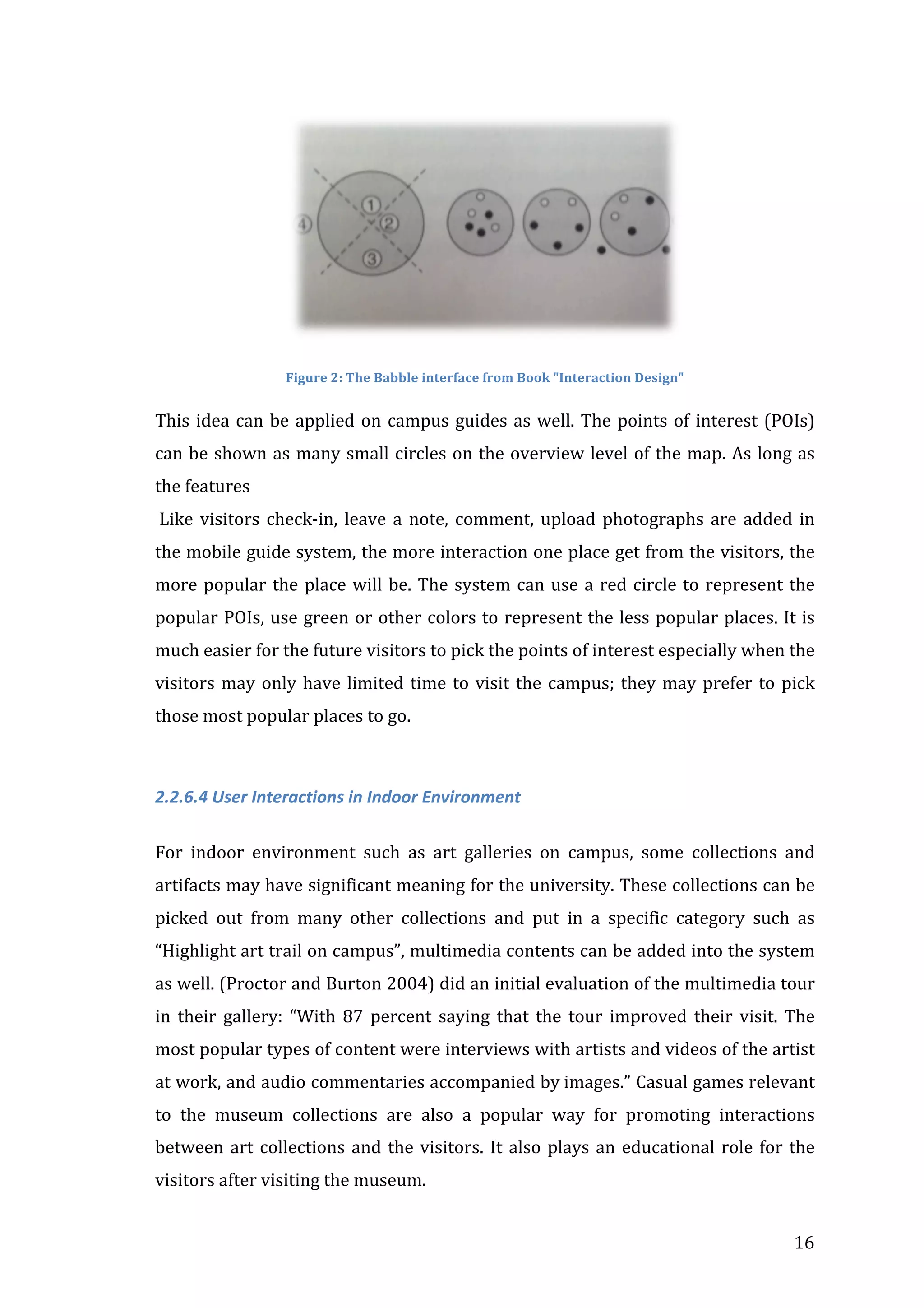  
Figure	
  2:	
  The	
  Babble	
  interface	
  from	
  Book	
  "Interaction	
  Design"	
  

This	
   idea	
   can	
   be	
   applied	
   on	
   campus	
   guides	
   as	
   well.	
   The	
   points	
   of	
   interest	
   (POIs)	
  
can	
  be	
  shown	
  as	
  many	
  small	
  circles	
  on	
  the	
  overview	
  level	
  of	
  the	
  map.	
  As	
  long	
  as	
  
the	
  features	
  
	
  Like	
   visitors	
   check-­‐in,	
   leave	
   a	
   note,	
   comment,	
   upload	
   photographs	
   are	
   added	
   in	
  
the	
  mobile	
  guide	
  system,	
  the	
  more	
  interaction	
  one	
  place	
  get	
  from	
  the	
  visitors,	
  the	
  
more	
   popular	
   the	
   place	
   will	
   be.	
   The	
   system	
   can	
   use	
   a	
   red	
   circle	
   to	
   represent	
   the	
  
popular	
  POIs,	
  use	
  green	
  or	
  other	
  colors	
  to	
  represent	
  the	
  less	
  popular	
  places.	
  It	
  is	
  
much	
  easier	
  for	
  the	
  future	
  visitors	
  to	
  pick	
  the	
  points	
  of	
  interest	
  especially	
  when	
  the	
  
visitors	
   may	
   only	
   have	
   limited	
   time	
   to	
   visit	
   the	
   campus;	
   they	
   may	
   prefer	
   to	
   pick	
  
those	
  most	
  popular	
  places	
  to	
  go.	
  
	
  
2.2.6.4	
  User	
  Interactions	
  in	
  Indoor	
  Environment	
  
	
  
For	
   indoor	
   environment	
   such	
   as	
   art	
   galleries	
   on	
   campus,	
   some	
   collections	
   and	
  
artifacts	
  may	
  have	
  significant	
  meaning	
  for	
  the	
  university.	
  These	
  collections	
  can	
  be	
  
picked	
   out	
   from	
   many	
   other	
   collections	
   and	
   put	
   in	
   a	
   specific	
   category	
   such	
   as	
  
“Highlight	
  art	
  trail	
  on	
  campus”,	
  multimedia	
  contents	
  can	
  be	
  added	
  into	
  the	
  system	
  
as	
   well.	
   (Proctor	
   and	
   Burton	
   2004)	
   did	
   an	
   initial	
   evaluation	
   of	
   the	
   multimedia	
   tour	
  
in	
   their	
   gallery:	
   “With	
   87	
   percent	
   saying	
   that	
   the	
   tour	
   improved	
   their	
   visit.	
   The	
  
most	
  popular	
  types	
  of	
  content	
  were	
  interviews	
  with	
  artists	
  and	
  videos	
  of	
  the	
   artist	
  
at	
  work,	
  and	
  audio	
  commentaries	
  accompanied	
  by	
  images.”	
  Casual	
  games	
  relevant	
  
to	
   the	
   museum	
   collections	
   are	
   also	
   a	
   popular	
   way	
   for	
   promoting	
   interactions	
  
between	
   art	
   collections	
   and	
   the	
   visitors.	
   It	
   also	
   plays	
   an	
   educational	
   role	
   for	
   the	
  
visitors	
  after	
  visiting	
  the	
  museum.	
  
	
  

16	
  

 