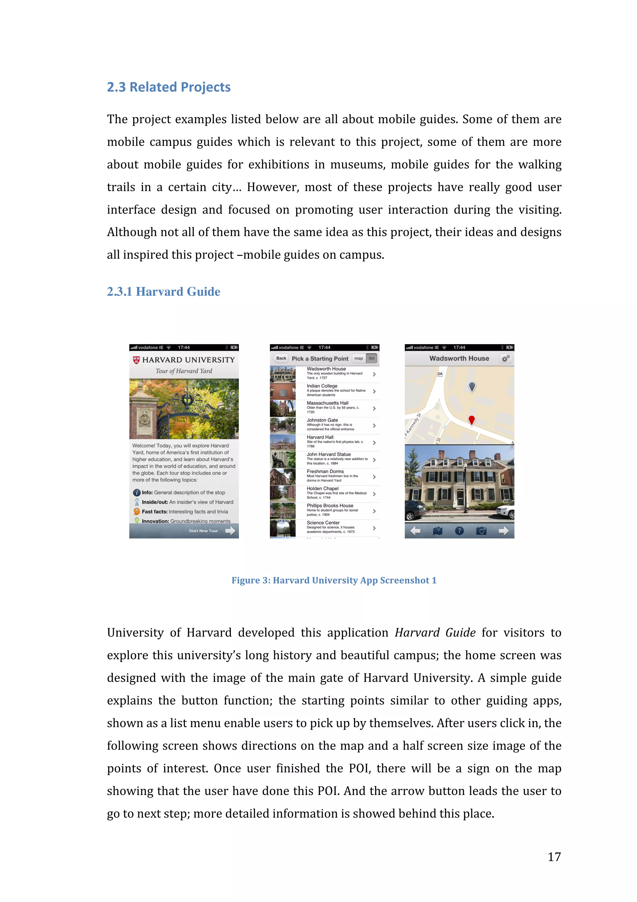 2.3	
  Related	
  Projects	
  
	
  
The	
  project	
  examples	
  listed	
  below	
  are	
  all	
  about	
  mobile	
  guides.	
  Some	
  of	
  them	
  are	
  
mobile	
   campus	
   guides	
   which	
   is	
   relevant	
   to	
   this	
   project,	
   some	
   of	
   them	
   are	
   more	
  
about	
   mobile	
   guides	
   for	
   exhibitions	
   in	
   museums,	
   mobile	
   guides	
   for	
   the	
   walking	
  
trails	
   in	
   a	
   certain	
   city…	
   However,	
   most	
   of	
   these	
   projects	
   have	
   really	
   good	
   user	
  
interface	
   design	
   and	
   focused	
   on	
   promoting	
   user	
   interaction	
   during	
   the	
   visiting.	
  
Although	
  not	
  all	
  of	
  them	
  have	
  the	
  same	
  idea	
  as	
  this	
  project,	
  their	
  ideas	
  and	
  designs	
  
all	
  inspired	
  this	
  project	
  –mobile	
  guides	
  on	
  campus.	
  
2.3.1 Harvard Guide
	
  

	
  	
  	
  	
  	
  	
  	
  	
  

	
  	
  	
  	
  	
  	
  	
  	
  	
  	
  	
  

	
  	
  	
  	
  	
  	
  	
  	
  	
  

	
  

	
  
Figure	
  3:	
  Harvard	
  University	
  App	
  Screenshot	
  1	
  

	
  	
  	
  	
  	
  	
  	
  
University	
   of	
   Harvard	
   developed	
   this	
   application	
   Harvard	
   Guide	
   for	
   visitors	
   to	
  
explore	
  this	
  university’s	
  long	
  history	
  and	
  beautiful	
  campus;	
  the	
  home	
  screen	
  was	
  
designed	
   with	
   the	
   image	
   of	
   the	
   main	
   gate	
   of	
   Harvard	
   University.	
   A	
   simple	
   guide	
  
explains	
   the	
   button	
   function;	
   the	
   starting	
   points	
   similar	
   to	
   other	
   guiding	
   apps,	
  
shown	
  as	
  a	
  list	
  menu	
  enable	
  users	
  to	
  pick	
  up	
  by	
  themselves.	
  After	
  users	
  click	
  in,	
  the	
  
following	
  screen	
  shows	
  directions	
  on	
  the	
  map	
  and	
  a	
  half	
  screen	
  size	
  image	
  of	
  the	
  
points	
   of	
   interest.	
   Once	
   user	
   finished	
   the	
   POI,	
   there	
   will	
   be	
   a	
   sign	
   on	
   the	
   map	
  
showing	
  that	
  the	
  user	
  have	
  done	
  this	
  POI.	
  And	
  the	
  arrow	
  button	
  leads	
  the	
  user	
  to	
  
go	
  to	
  next	
  step;	
  more	
  detailed	
  information	
  is	
  showed	
  behind	
  this	
  place.	
  
	
  

17	
  

 