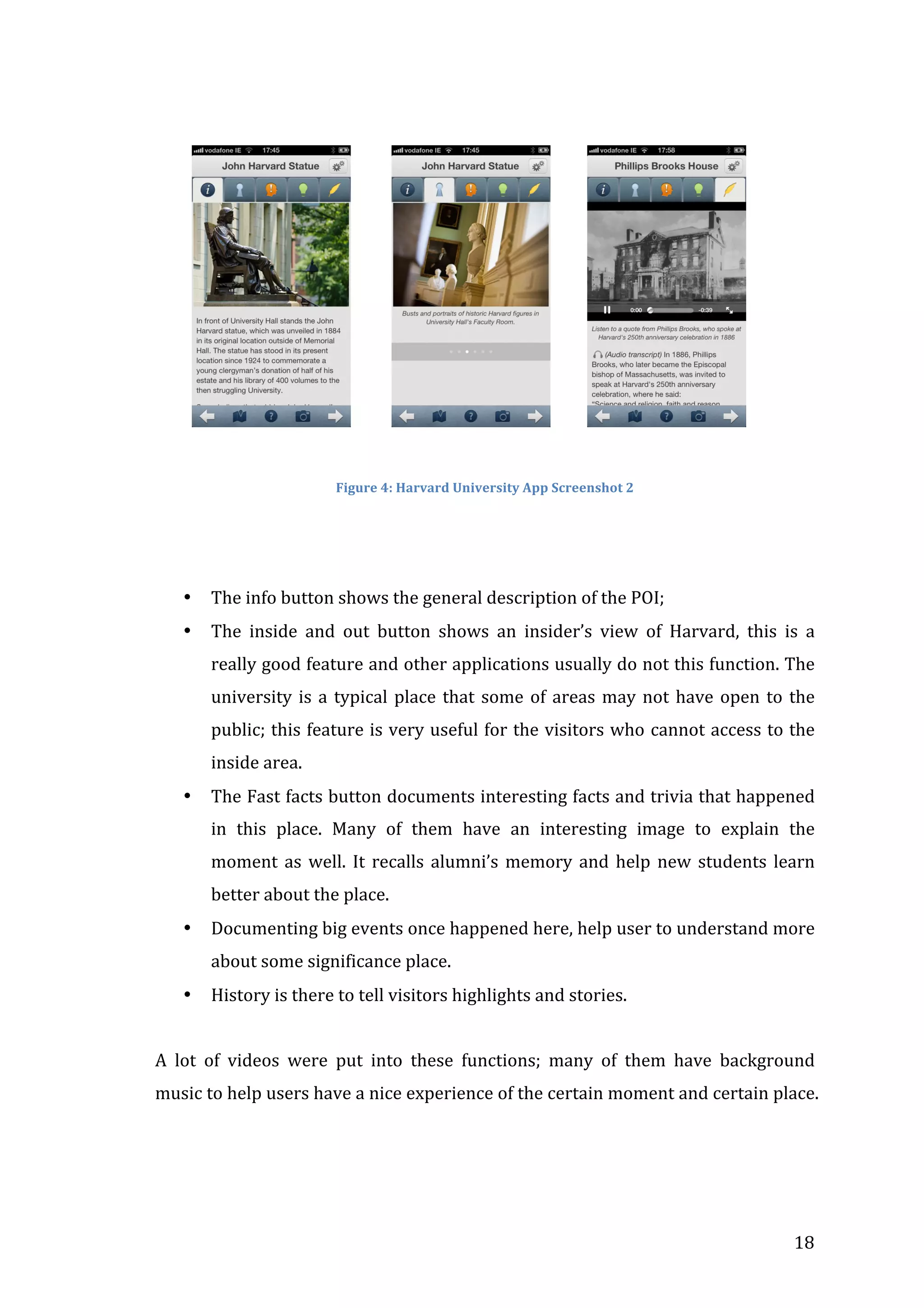  

	
  	
  	
  	
  	
  	
  	
  	
  	
  

	
  	
  	
  	
  	
  	
  	
  	
  	
  	
  

	
  	
  	
  	
  	
  	
  	
  	
  	
  

	
  

	
  
Figure	
  4:	
  Harvard	
  University	
  App	
  Screenshot	
  2	
  

	
  
	
  
•

The	
  info	
  button	
  shows	
  the	
  general	
  description	
  of	
  the	
  POI;	
  	
  

•

The	
   inside	
   and	
   out	
   button	
   shows	
   an	
   insider’s	
   view	
   of	
   Harvard,	
   this	
   is	
   a	
  
really	
  good	
  feature	
  and	
  other	
  applications	
  usually	
  do	
  not	
  this	
  function.	
  The	
  
university	
   is	
   a	
   typical	
   place	
   that	
   some	
   of	
   areas	
   may	
   not	
   have	
   open	
   to	
   the	
  
public;	
  this	
  feature	
  is	
  very	
  useful	
  for	
  the	
  visitors	
  who	
   cannot	
  access	
  to	
  the	
  
inside	
  area.	
  

•

The	
  Fast	
  facts	
  button	
  documents	
  interesting	
  facts	
  and	
  trivia	
  that	
  happened	
  
in	
   this	
   place.	
   Many	
   of	
   them	
   have	
   an	
   interesting	
   image	
   to	
   explain	
   the	
  
moment	
   as	
   well.	
   It	
   recalls	
   alumni’s	
   memory	
   and	
   help	
   new	
   students	
   learn	
  
better	
  about	
  the	
  place.	
  

•

Documenting	
  big	
  events	
  once	
  happened	
  here,	
  help	
  user	
  to	
  understand	
  more	
  
about	
  some	
  significance	
  place.	
  

•

History	
  is	
  there	
  to	
  tell	
  visitors	
  highlights	
  and	
  stories.	
  
	
  

A	
   lot	
   of	
   videos	
   were	
   put	
   into	
   these	
   functions;	
   many	
   of	
   them	
   have	
   background	
  
music	
  to	
  help	
  users	
  have	
  a	
  nice	
  experience	
  of	
  the	
  certain	
  moment	
  and	
  certain	
  place.	
  

	
  

18	
  

 