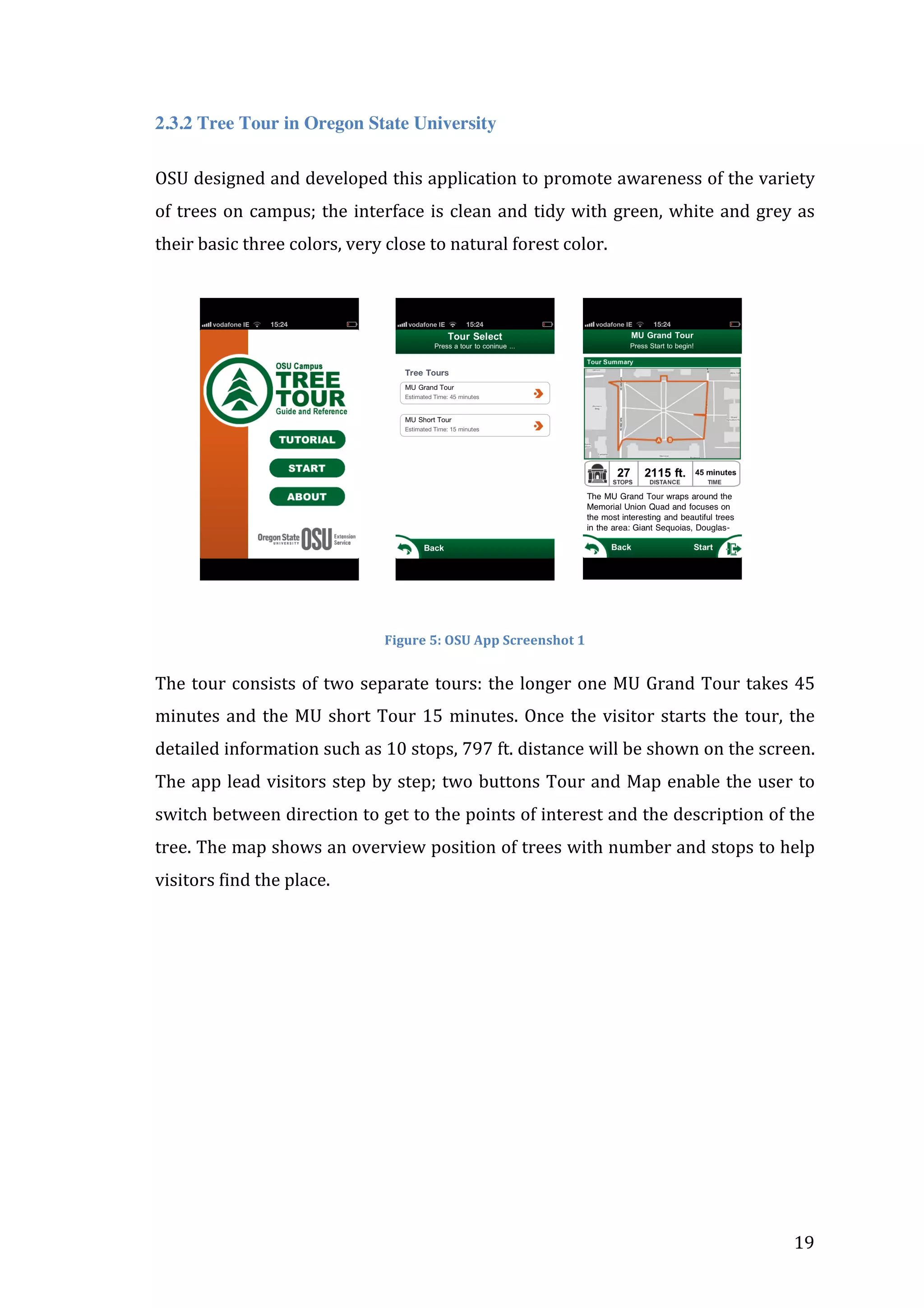 2.3.2 Tree Tour in Oregon State University
OSU	
  designed	
  and	
  developed	
  this	
  application	
  to	
  promote	
  awareness	
  of	
  the	
  variety	
  
of	
   trees	
   on	
   campus;	
   the	
   interface	
   is	
   clean	
   and	
   tidy	
   with	
   green,	
   white	
   and	
   grey	
   as	
  
their	
  basic	
  three	
  colors,	
  very	
  close	
  to	
  natural	
  forest	
  color.	
  
	
  

	
  	
  	
  	
  	
  	
  	
  	
  	
  	
  	
  

	
  	
  	
  	
  	
  	
  	
  	
  	
  

	
  	
  	
  	
  	
  	
  	
  

	
  

	
  
Figure	
  5:	
  OSU	
  App	
  Screenshot	
  1	
  

The	
   tour	
   consists	
   of	
   two	
   separate	
   tours:	
   the	
   longer	
   one	
   MU	
   Grand	
   Tour	
   takes	
   45	
  
minutes	
   and	
   the	
   MU	
   short	
   Tour	
   15	
   minutes.	
   Once	
   the	
   visitor	
   starts	
   the	
   tour,	
   the	
  
detailed	
  information	
  such	
  as	
  10	
  stops,	
  797	
  ft.	
  distance	
  will	
  be	
  shown	
  on	
  the	
  screen.	
  
The	
  app	
  lead	
  visitors	
  step	
  by	
  step;	
  two	
  buttons	
  Tour	
  and	
  Map	
  enable	
  the	
  user	
  to	
  
switch	
   between	
   direction	
   to	
   get	
   to	
   the	
   points	
   of	
   interest	
   and	
   the	
   description	
   of	
   the	
  
tree.	
  The	
  map	
  shows	
  an	
  overview	
  position	
  of	
  trees	
  with	
  number	
  and	
  stops	
  to	
  help	
  
visitors	
  find	
  the	
  place.	
  	
  
	
  	
  

	
  

19	
  

 