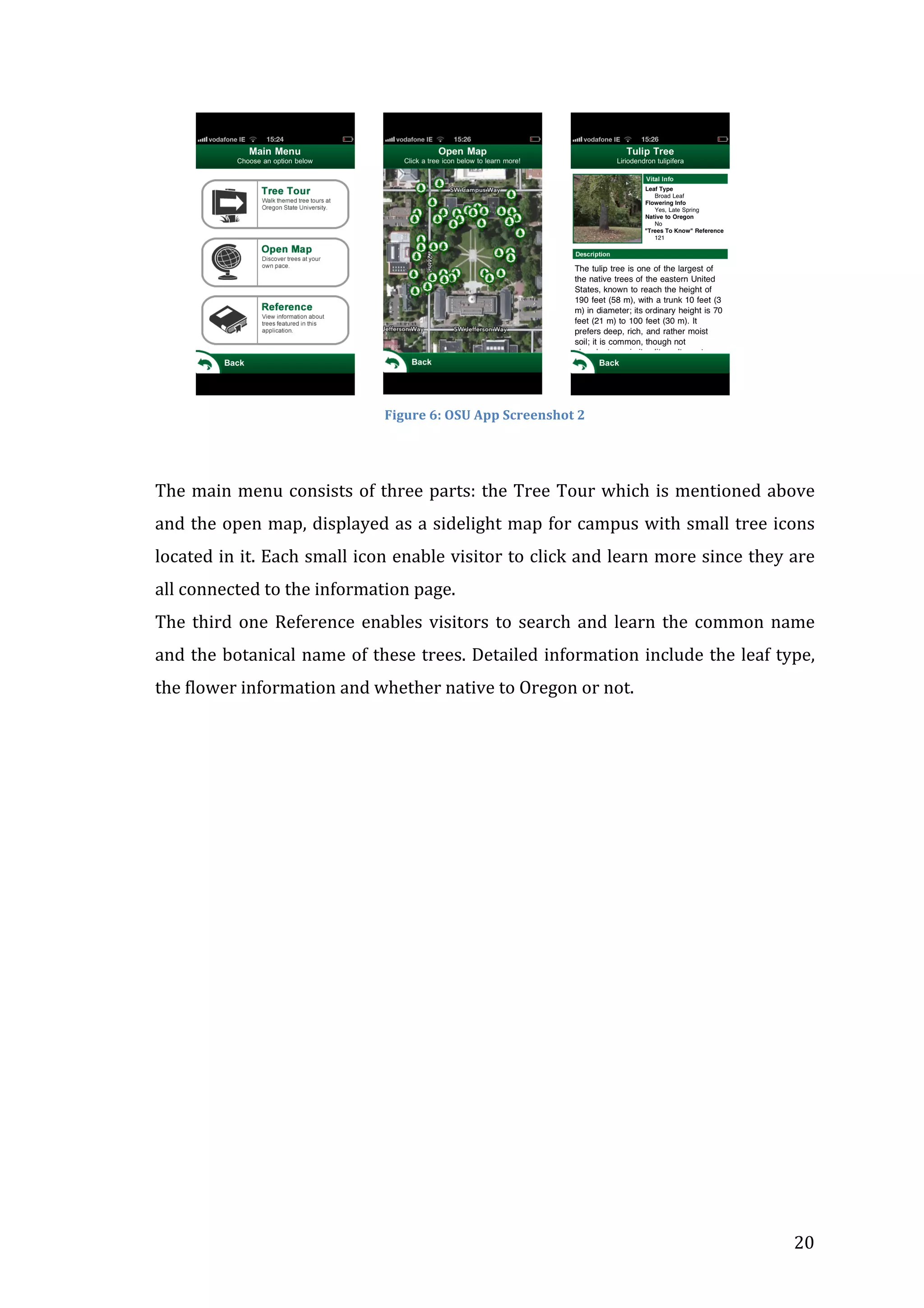  	
  	
  	
  	
  	
  	
  	
  	
  	
  

	
  	
  	
  	
  	
  	
  	
  

	
  	
  	
  	
  	
  	
  	
  

	
  

Figure	
  6:	
  OSU	
  App	
  Screenshot	
  2	
  

	
  
The	
   main	
   menu	
   consists	
   of	
   three	
   parts:	
   the	
   Tree	
   Tour	
   which	
   is	
   mentioned	
   above	
  
and	
  the	
  open	
  map,	
  displayed	
  as	
  a	
  sidelight	
  map	
  for	
  campus	
  with	
  small	
  tree	
  icons	
  
located	
  in	
  it.	
  Each	
  small	
  icon	
  enable	
  visitor	
  to	
  click	
  and	
  learn	
  more	
  since	
  they	
  are	
  
all	
  connected	
  to	
  the	
  information	
  page.	
  	
  
The	
   third	
   one	
   Reference	
   enables	
   visitors	
   to	
   search	
   and	
   learn	
   the	
   common	
   name	
  
and	
  the	
  botanical	
  name	
  of	
  these	
  trees.	
  Detailed	
  information	
  include	
  the	
  leaf	
  type,	
  
the	
  flower	
  information	
  and	
  whether	
  native	
  to	
  Oregon	
  or	
  not.	
  
	
  
	
  

	
  

	
  

20	
  

 