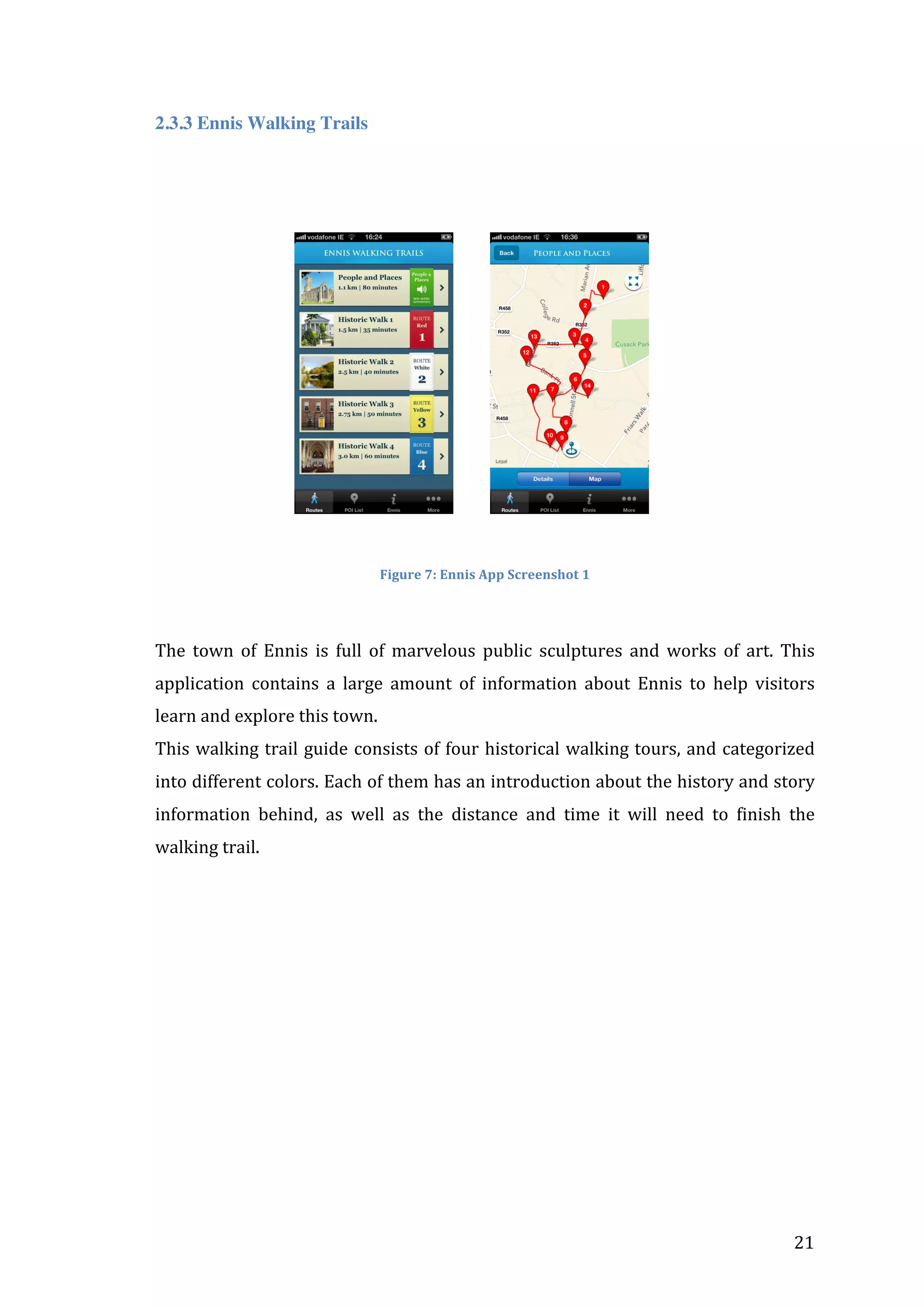 2.3.3 Ennis Walking Trails
	
  
	
  

	
  	
  	
  	
  	
  	
  	
  	
  	
  	
  	
  	
  	
  	
  	
  	
  	
  	
  	
  	
  	
  	
  	
  	
  	
  	
  	
  	
  	
  	
  	
  	
  	
  	
  

	
  	
  	
  	
  	
  	
  	
  	
  	
  

	
  

	
  
Figure	
  7:	
  Ennis	
  App	
  Screenshot	
  1	
  

	
  	
  
The	
   town	
   of	
   Ennis	
   is	
   full	
   of	
   marvelous	
   public	
   sculptures	
   and	
   works	
   of	
   art.	
   This	
  
application	
   contains	
   a	
   large	
   amount	
   of	
   information	
   about	
   Ennis	
   to	
   help	
   visitors	
  
learn	
  and	
  explore	
  this	
  town.	
  	
  
This	
  walking	
  trail	
  guide	
  consists	
  of	
  four	
  historical	
  walking	
  tours,	
  and	
  categorized	
  
into	
  different	
  colors.	
  Each	
  of	
  them	
  has	
  an	
  introduction	
  about	
  the	
  history	
  and	
  story	
  
information	
   behind,	
   as	
   well	
   as	
   the	
   distance	
   and	
   time	
   it	
   will	
   need	
   to	
   finish	
   the	
  
walking	
  trail.	
  	
  
	
  	
  

	
  

21	
  

 