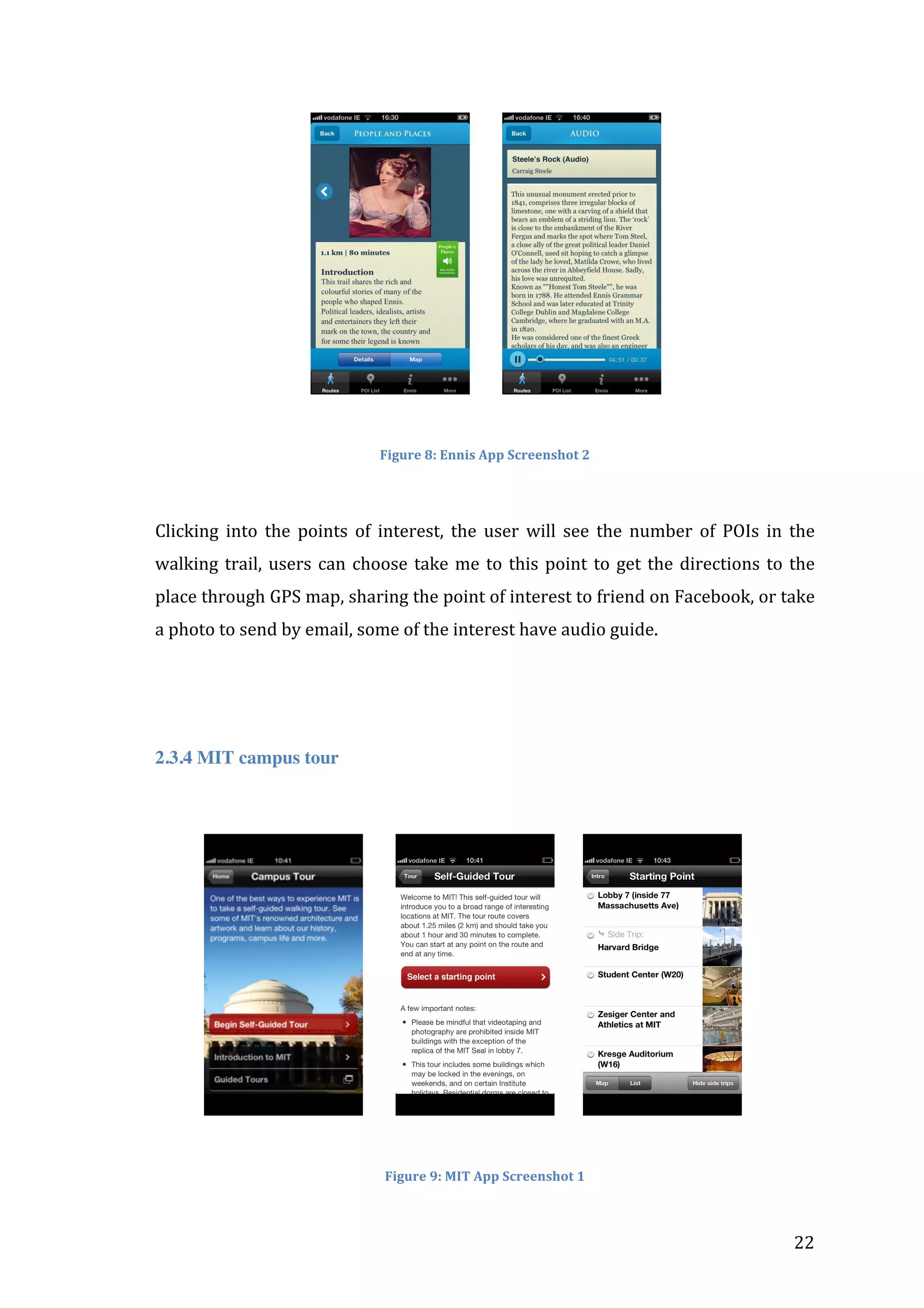 	
  	
  	
  	
  	
  	
  	
  	
  	
  	
  	
  	
  	
  	
  	
  	
  	
  	
  	
  	
  	
  	
  	
  	
  	
  	
  	
  	
  	
  	
  	
  	
  	
  	
  	
  	
  	
  

	
  	
  	
  	
  	
  	
  	
  	
  

	
  

	
  
Figure	
  8:	
  Ennis	
  App	
  Screenshot	
  2	
  

	
  
Clicking	
   into	
   the	
   points	
   of	
   interest,	
   the	
   user	
   will	
   see	
   the	
   number	
   of	
   POIs	
   in	
   the	
  
walking	
   trail,	
   users	
   can	
   choose	
   take	
   me	
   to	
   this	
   point	
   to	
   get	
   the	
   directions	
   to	
   the	
  
place	
  through	
  GPS	
  map,	
  sharing	
  the	
  point	
  of	
  interest	
  to	
  friend	
  on	
  Facebook,	
  or	
  take	
  
a	
  photo	
  to	
  send	
  by	
  email,	
  some	
  of	
  the	
  interest	
  have	
  audio	
  guide.	
  	
  
	
  

	
  
2.3.4 MIT campus tour
	
  

	
  	
  	
  	
  	
  	
  	
  	
  	
  	
  	
  	
  

	
  	
  	
  	
  	
  	
  	
  	
  

	
  	
  	
  	
  	
  	
  	
  

	
  

	
  
Figure	
  9:	
  MIT	
  App	
  Screenshot	
  1	
  

	
  

22	
  

 