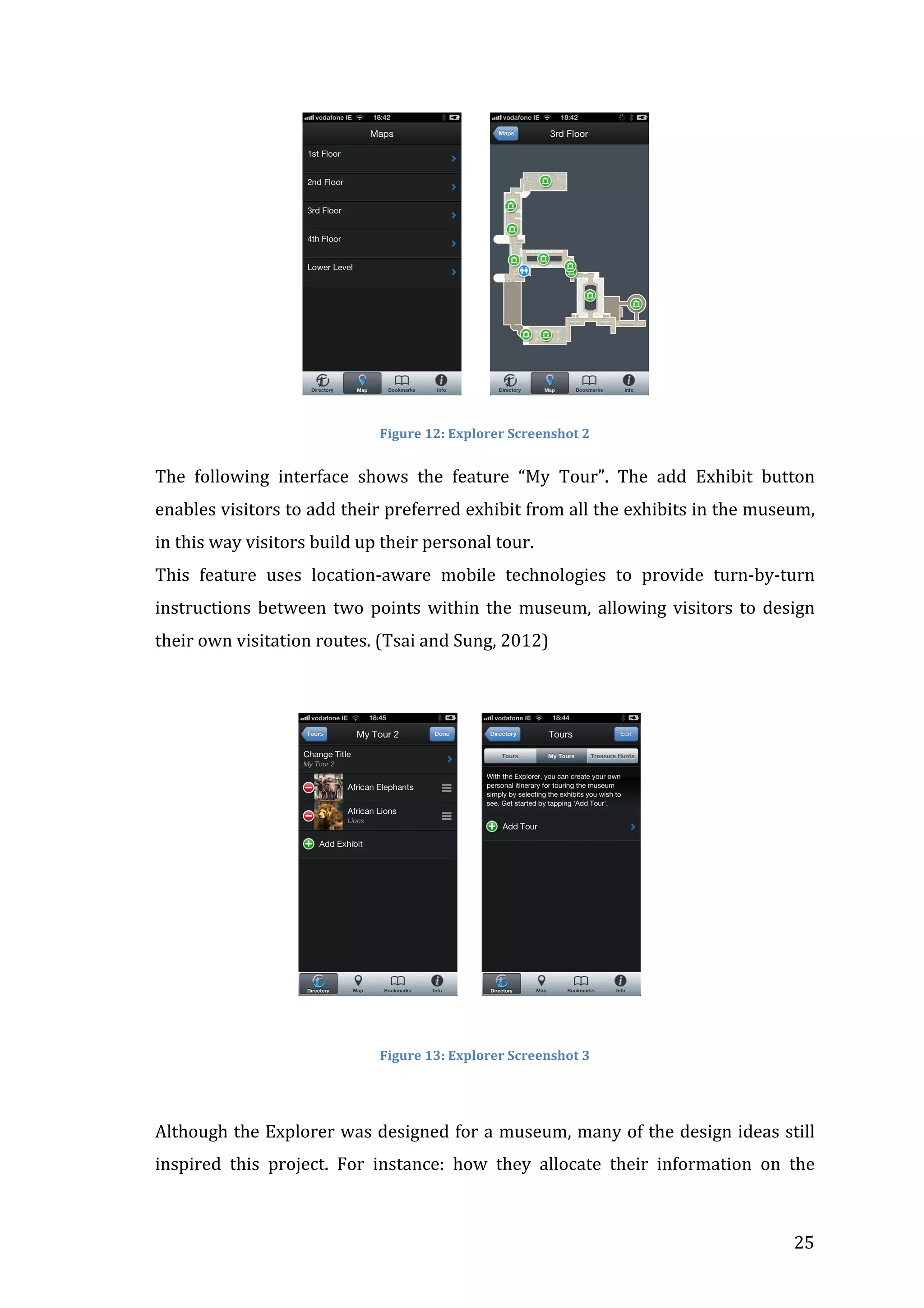  	
  	
  	
  	
  	
  	
  	
  	
  	
  	
  	
  	
  	
  	
  	
  	
  	
  	
  	
  	
  	
  	
  	
  	
  	
  	
  	
  	
  	
  	
  	
  	
  	
  	
  	
  

	
  	
  	
  	
  	
  	
  	
  

	
  

Figure	
  12:	
  Explorer	
  Screenshot	
  2	
  

The	
   following	
   interface	
   shows	
   the	
   feature	
   “My	
   Tour”.	
   The	
   add	
   Exhibit	
   button	
  
enables	
   visitors	
   to	
   add	
   their	
   preferred	
   exhibit	
   from	
   all	
   the	
   exhibits	
   in	
   the	
   museum,	
  
in	
  this	
  way	
  visitors	
  build	
  up	
  their	
  personal	
  tour.	
  
This	
   feature	
   uses	
   location-­‐aware	
   mobile	
   technologies	
   to	
   provide	
   turn-­‐by-­‐turn	
  
instructions	
   between	
   two	
   points	
   within	
   the	
   museum,	
   allowing	
   visitors	
   to	
   design	
  
their	
  own	
  visitation	
  routes.	
  (Tsai	
  and	
  Sung,	
  2012)	
  
	
  

	
  	
  	
  	
  	
  	
  	
  	
  	
  	
  	
  	
  	
  	
  	
  	
  	
  	
  	
  	
  	
  	
  	
  	
  	
  	
  	
  	
  	
  	
  	
  	
  	
  	
  	
  

	
  	
  	
  	
  	
  	
  

	
  
	
  

Figure	
  13:	
  Explorer	
  Screenshot	
  3	
  

	
  	
  	
  	
  	
  	
  	
  	
  	
  	
  	
  	
  	
  	
  	
  	
  	
  	
  	
  	
  	
  	
  	
  	
  	
  	
  	
  	
  	
  	
  	
  	
  	
  	
  	
  	
  	
  	
  	
  	
  	
  	
  	
  	
  	
  	
  	
  	
  	
  	
  	
  	
  	
  	
  
Although	
  the	
  Explorer	
  was	
  designed	
  for	
  a	
  museum,	
  many	
  of	
  the	
  design	
  ideas	
  still	
  
inspired	
   this	
   project.	
   For	
   instance:	
   how	
   they	
   allocate	
   their	
   information	
   on	
   the	
  

	
  

25	
  

 