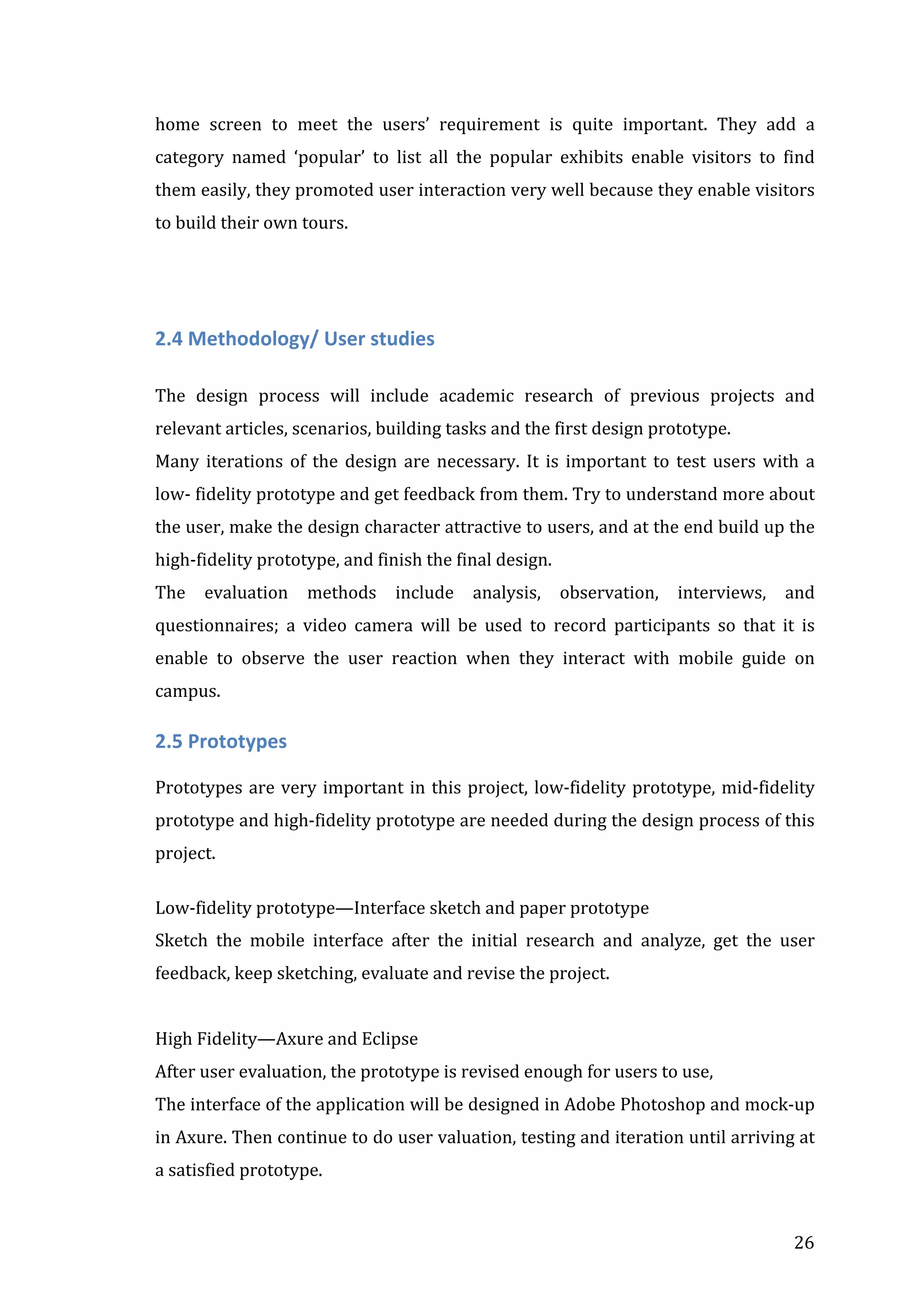 home	
   screen	
   to	
   meet	
   the	
   users’	
   requirement	
   is	
   quite	
   important.	
   They	
   add	
   a	
  
category	
   named	
   ‘popular’	
   to	
   list	
   all	
   the	
   popular	
   exhibits	
   enable	
   visitors	
   to	
   find	
  
them	
  easily,	
  they	
  promoted	
  user	
  interaction	
  very	
  well	
  because	
  they	
  enable	
  visitors	
  
to	
  build	
  their	
  own	
  tours.	
  
	
  
	
  

2.4	
  Methodology/	
  User	
  studies	
  	
  
	
  

The	
   design	
   process	
   will	
   include	
   academic	
   research	
   of	
   previous	
   projects	
   and	
  
relevant	
  articles,	
  scenarios,	
  building	
  tasks	
  and	
  the	
  first	
  design	
  prototype.	
  
Many	
   iterations	
   of	
   the	
   design	
   are	
   necessary.	
   It	
   is	
   important	
   to	
   test	
   users	
   with	
   a	
  
low-­‐	
  fidelity	
  prototype	
  and	
  get	
  feedback	
  from	
  them.	
  Try	
  to	
  understand	
  more	
  about	
  
the	
   user,	
   make	
   the	
   design	
   character	
   attractive	
   to	
   users,	
   and	
   at	
   the	
   end	
   build	
   up	
   the	
  
high-­‐fidelity	
  prototype,	
  and	
  finish	
  the	
  final	
  design.	
  
The	
   evaluation	
   methods	
   include	
   analysis,	
   observation,	
   interviews,	
   and	
  
questionnaires;	
   a	
   video	
   camera	
   will	
   be	
   used	
   to	
   record	
   participants	
   so	
   that	
   it	
   is	
  
enable	
   to	
   observe	
   the	
   user	
   reaction	
   when	
   they	
   interact	
   with	
   mobile	
   guide	
   on	
  
campus.	
  

2.5	
  Prototypes	
  
	
  
Prototypes	
   are	
   very	
   important	
   in	
   this	
   project,	
   low-­‐fidelity	
   prototype,	
   mid-­‐fidelity	
  
prototype	
   and	
   high-­‐fidelity	
   prototype	
   are	
   needed	
   during	
   the	
   design	
   process	
   of	
   this	
  
project.	
  
	
  
Low-­‐fidelity	
  prototype—Interface	
  sketch	
  and	
  paper	
  prototype	
  
Sketch	
   the	
   mobile	
   interface	
   after	
   the	
   initial	
   research	
   and	
   analyze,	
   get	
   the	
   user	
  
feedback,	
  keep	
  sketching,	
  evaluate	
  and	
  revise	
  the	
  project.	
  
	
  
High	
  Fidelity—Axure	
  and	
  Eclipse	
  	
  
After	
  user	
  evaluation,	
  the	
  prototype	
  is	
  revised	
  enough	
  for	
  users	
  to	
  use,	
  	
  
The	
  interface	
  of	
  the	
  application	
  will	
  be	
  designed	
  in	
  Adobe	
  Photoshop	
  and	
  mock-­‐up	
  
in	
   Axure.	
   Then	
   continue	
   to	
   do	
   user	
   valuation,	
   testing	
   and	
   iteration	
   until	
   arriving	
   at	
  
a	
  satisfied	
  prototype.	
  

	
  

26	
  

 