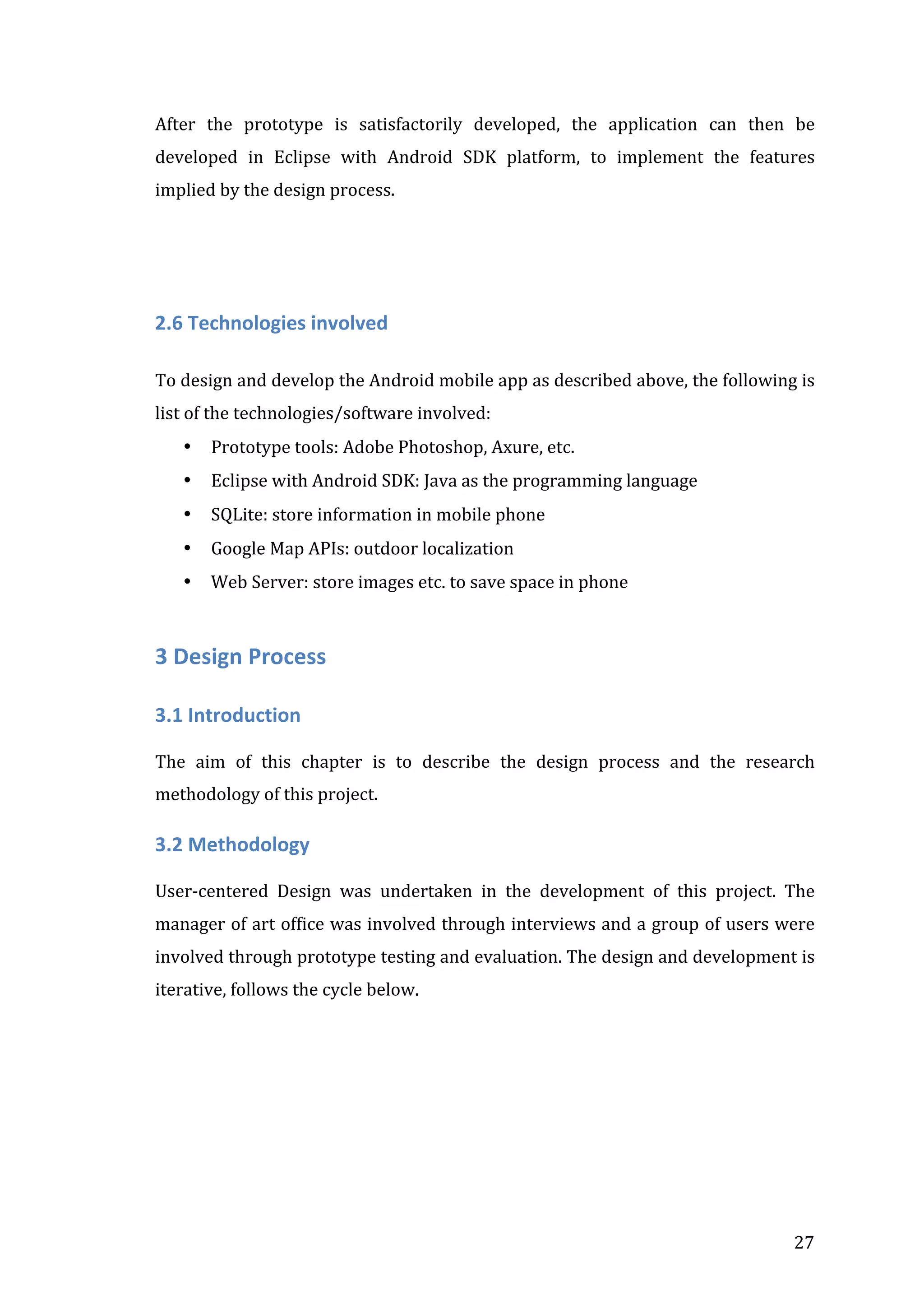 After	
   the	
   prototype	
   is	
   satisfactorily	
   developed,	
   the	
   application	
   can	
   then	
   be	
  
developed	
   in	
   Eclipse	
   with	
   Android	
   SDK	
   platform,	
   to	
   implement	
   the	
   features	
  
implied	
  by	
  the	
  design	
  process.	
  	
  

	
  
2.6	
  Technologies	
  involved	
  	
  
	
  
To	
  design	
  and	
  develop	
  the	
  Android	
  mobile	
  app	
  as	
  described	
  above,	
  the	
  following	
  is	
  
list	
  of	
  the	
  technologies/software	
  involved:	
  	
  
•

Prototype	
  tools:	
  Adobe	
  Photoshop,	
  Axure,	
  etc.	
  

•

Eclipse	
  with	
  Android	
  SDK:	
  Java	
  as	
  the	
  programming	
  language	
  

•

SQLite:	
  store	
  information	
  in	
  mobile	
  phone	
  

•

Google	
  Map	
  APIs:	
  outdoor	
  localization	
  	
  	
  	
  

•

Web	
  Server:	
  store	
  images	
  etc.	
  to	
  save	
  space	
  in	
  phone	
  

3	
  Design	
  Process	
  
3.1	
  Introduction	
  
	
  
The	
   aim	
   of	
   this	
   chapter	
   is	
   to	
   describe	
   the	
   design	
   process	
   and	
   the	
   research	
  
methodology	
  of	
  this	
  project.	
  

3.2	
  Methodology	
  	
  
	
  
User-­‐centered	
   Design	
   was	
   undertaken	
   in	
   the	
   development	
   of	
   this	
   project.	
   The	
  
manager	
  of	
  art	
  office	
  was	
  involved	
  through	
  interviews	
  and	
  a	
  group	
  of	
  users	
  were	
  
involved	
  through	
  prototype	
  testing	
  and	
  evaluation.	
  The	
  design	
  and	
  development	
  is	
  
iterative,	
  follows	
  the	
  cycle	
  below.	
  
	
  

	
  

27	
  

 