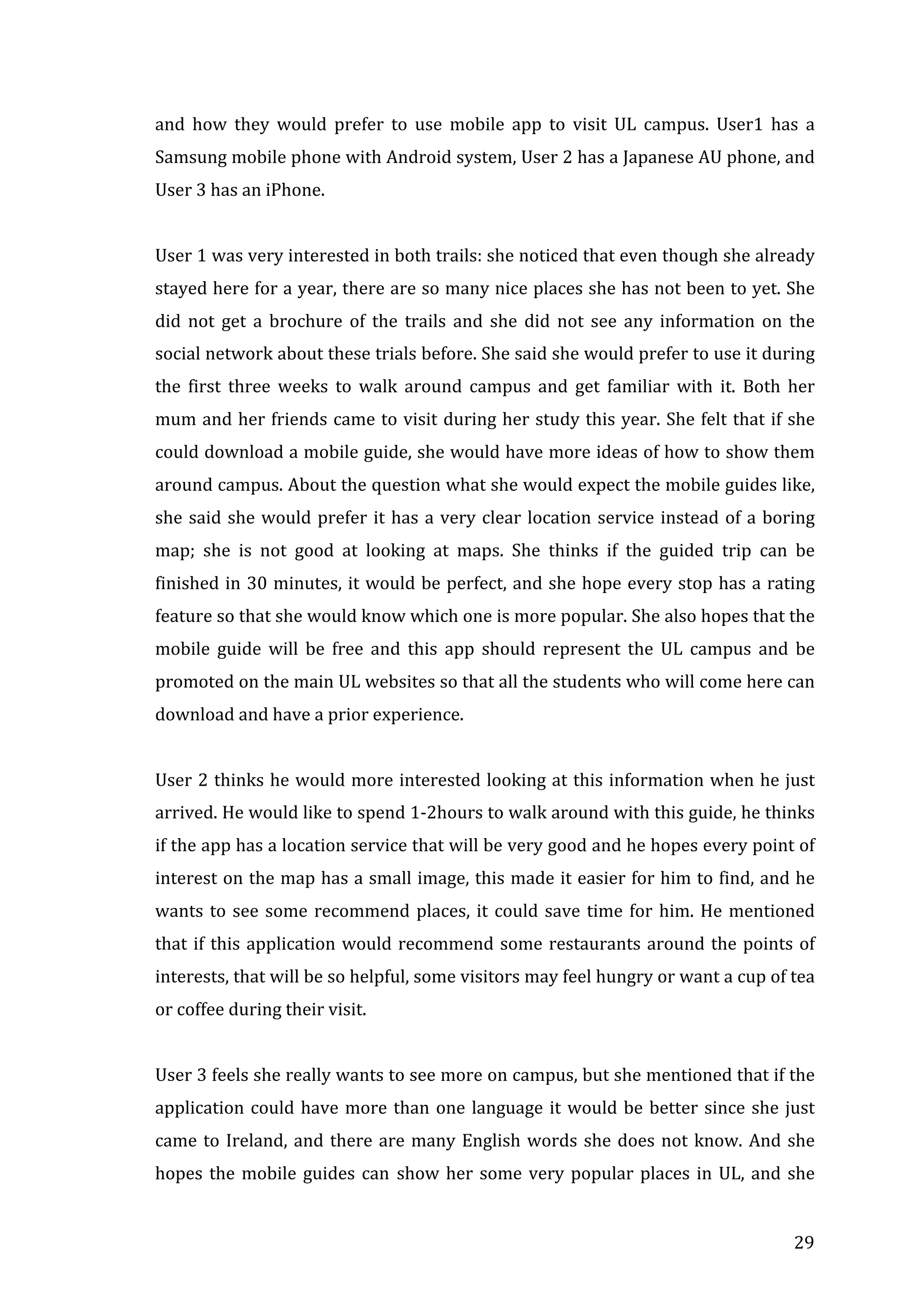 and	
   how	
   they	
   would	
   prefer	
   to	
   use	
   mobile	
   app	
   to	
   visit	
   UL	
   campus.	
   User1	
   has	
   a	
  
Samsung	
  mobile	
  phone	
  with	
  Android	
  system,	
  User	
  2	
  has	
  a	
  Japanese	
  AU	
  phone,	
  and	
  
User	
  3	
  has	
  an	
  iPhone.	
  
	
  
User	
  1	
  was	
  very	
  interested	
  in	
  both	
  trails:	
  she	
  noticed	
  that	
  even	
   though	
   she	
  already	
  
stayed	
  here	
  for	
  a	
  year,	
  there	
  are	
  so	
  many	
  nice	
  places	
  she	
  has	
  not	
  been	
  to	
  yet.	
  She	
  
did	
   not	
   get	
   a	
   brochure	
   of	
   the	
   trails	
   and	
   she	
   did	
   not	
   see	
   any	
   information	
   on	
   the	
  
social	
  network	
  about	
  these	
   trials	
  before.	
  She	
  said	
  she	
  would	
  prefer	
  to	
  use	
  it	
  during	
  
the	
   first	
   three	
   weeks	
   to	
   walk	
   around	
   campus	
   and	
   get	
   familiar	
   with	
   it.	
   Both	
   her	
  
mum	
  and	
  her	
  friends	
  came	
  to	
  visit	
  during	
  her	
  study	
  this	
  year.	
  She	
  felt	
  that	
  if	
  she	
  
could	
  download	
  a	
  mobile	
  guide,	
  she	
  would	
  have	
  more	
  ideas	
  of	
  how	
  to	
  show	
  them	
  
around	
   campus.	
   About	
   the	
   question	
   what	
   she	
   would	
   expect	
   the	
   mobile	
   guides	
   like,	
  
she	
   said	
   she	
   would	
   prefer	
   it	
   has	
   a	
   very	
   clear	
   location	
   service	
   instead	
   of	
   a	
   boring	
  
map;	
   she	
   is	
   not	
   good	
   at	
   looking	
   at	
   maps.	
   She	
   thinks	
   if	
   the	
   guided	
   trip	
   can	
   be	
  
finished	
  in	
  30	
  minutes,	
  it	
  would	
  be	
  perfect,	
  and	
  she	
  hope	
  every	
  stop	
  has	
  a	
  rating	
  
feature	
  so	
  that	
  she	
  would	
  know	
  which	
  one	
  is	
  more	
  popular.	
  She	
  also	
  hopes	
  that	
  the	
  
mobile	
   guide	
   will	
   be	
   free	
   and	
   this	
   app	
   should	
   represent	
   the	
   UL	
   campus	
   and	
   be	
  
promoted	
  on	
  the	
  main	
  UL	
  websites	
  so	
  that	
  all	
  the	
  students	
  who	
  will	
  come	
  here	
  can	
  
download	
  and	
  have	
  a	
  prior	
  experience.	
  	
  
	
  
User	
  2	
  thinks	
  he	
  would	
  more	
  interested	
  looking	
  at	
  this	
  information	
  when	
  he	
  just	
  
arrived.	
  He	
  would	
  like	
  to	
  spend	
  1-­‐2hours	
  to	
  walk	
  around	
  with	
  this	
  guide,	
  he	
  thinks	
  
if	
   the	
   app	
   has	
   a	
   location	
   service	
   that	
   will	
   be	
   very	
   good	
   and	
   he	
   hopes	
   every	
   point	
   of	
  
interest	
  on	
  the	
  map	
  has	
  a	
  small	
  image,	
  this	
  made	
  it	
  easier	
  for	
  him	
  to	
  find,	
  and	
  he	
  
wants	
   to	
   see	
   some	
   recommend	
   places,	
   it	
   could	
   save	
   time	
   for	
   him.	
   He	
   mentioned	
  
that	
   if	
   this	
   application	
   would	
   recommend	
   some	
   restaurants	
   around	
   the	
   points	
   of	
  
interests,	
  that	
  will	
  be	
  so	
  helpful,	
  some	
  visitors	
  may	
  feel	
  hungry	
  or	
  want	
  a	
  cup	
  of	
  tea	
  
or	
  coffee	
  during	
  their	
  visit.	
  
	
  

	
  

User	
   3	
   feels	
   she	
   really	
   wants	
   to	
   see	
   more	
   on	
   campus,	
   but	
   she	
   mentioned	
   that	
   if	
   the	
  
application	
   could	
   have	
   more	
   than	
   one	
   language	
   it	
   would	
   be	
   better	
   since	
   she	
   just	
  
came	
   to	
   Ireland,	
   and	
   there	
   are	
   many	
   English	
   words	
   she	
   does	
   not	
   know.	
   And	
   she	
  
hopes	
   the	
   mobile	
   guides	
   can	
   show	
   her	
   some	
   very	
   popular	
   places	
   in	
   UL,	
   and	
   she	
  

	
  

29	
  

 