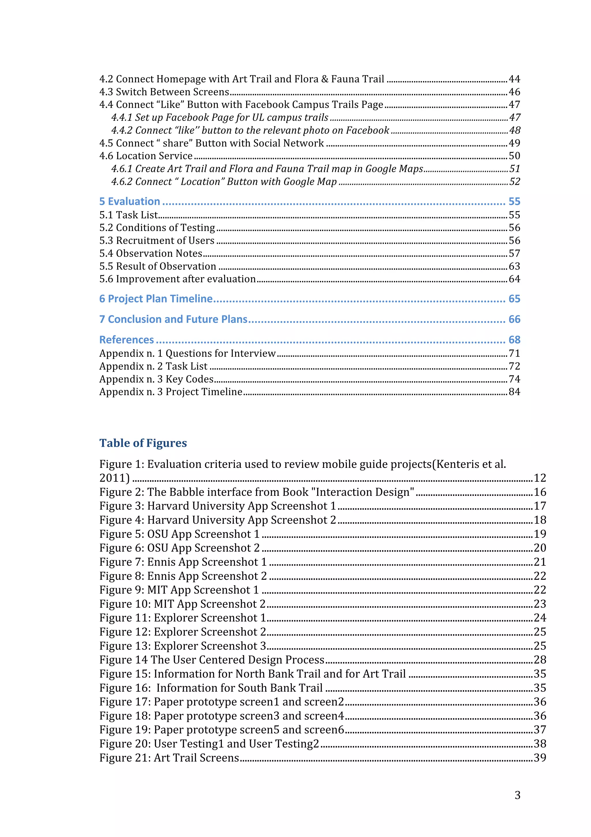 4.2	
  Connect	
  Homepage	
  with	
  Art	
  Trail	
  and	
  Flora	
  &	
  Fauna	
  Trail	
  ......................................................	
  44	
  
4.3	
  Switch	
  Between	
  Screens	
  ............................................................................................................................	
  46	
  
4.4	
  Connect	
  “Like”	
  Button	
  with	
  Facebook	
  Campus	
  Trails	
  Page	
  .......................................................	
  47	
  
4.4.1	
  Set	
  up	
  Facebook	
  Page	
  for	
  UL	
  campus	
  trails	
  ..................................................................................	
  47	
  
4.4.2	
  Connect	
  “like’’	
  button	
  to	
  the	
  relevant	
  photo	
  on	
  Facebook	
  ......................................................	
  48	
  
4.5	
  Connect	
  “	
  share”	
  Button	
  with	
  Social	
  Network	
  .................................................................................	
  49	
  
4.6	
  Location	
  Service	
  ............................................................................................................................................	
  50	
  
4.6.1	
  Create	
  Art	
  Trail	
  and	
  Flora	
  and	
  Fauna	
  Trail	
  map	
  in	
  Google	
  Maps	
  .......................................	
  51	
  
4.6.2	
  Connect	
  “	
  Location”	
  Button	
  with	
  Google	
  Map	
  ..............................................................................	
  52	
  

5	
  Evaluation	
  ............................................................................................................	
  55	
  
5.1	
  Task	
  List	
  
............................................................................................................................................................	
  55	
  
5.2	
  Conditions	
  of	
  Testing	
  ..................................................................................................................................	
  56	
  
5.3	
  Recruitment	
  of	
  Users	
  ..................................................................................................................................	
  56	
  
5.4	
  Observation	
  Notes	
  ........................................................................................................................................	
  57	
  
5.5	
  Result	
  of	
  Observation	
  .................................................................................................................................	
  63	
  
5.6	
  Improvement	
  after	
  evaluation	
  ................................................................................................................	
  64	
  
6	
  Project	
  Plan	
  Timeline	
  
............................................................................................	
  65	
  
7	
  Conclusion	
  and	
  Future	
  Plans	
  .................................................................................	
  66	
  
References	
  ..............................................................................................................	
  68	
  
Appendix	
  n.	
  1	
  Questions	
  for	
  Interview	
  .......................................................................................................	
  71	
  
Appendix	
  n.	
  2	
  Task	
  List	
  .....................................................................................................................................	
  72	
  
Appendix	
  n.	
  3	
  Key	
  Codes	
  ...................................................................................................................................	
  74	
  
Appendix	
  n.	
  3	
  Project	
  Timeline	
  ......................................................................................................................	
  84	
  
	
  
Table	
  of	
  Figures	
  
Figure	
  1:	
  Evaluation	
  criteria	
  used	
  to	
  review	
  mobile	
  guide	
  projects(Kenteris	
  et	
  al.	
  
2011)	
  ....................................................................................................................................................................	
  12	
  
Figure	
  2:	
  The	
  Babble	
  interface	
  from	
  Book	
  "Interaction	
  Design"	
  ................................................	
  16	
  
Figure	
  3:	
  Harvard	
  University	
  App	
  Screenshot	
  1	
  ................................................................................	
  17	
  
Figure	
  4:	
  Harvard	
  University	
  App	
  Screenshot	
  2	
  ................................................................................	
  18	
  
Figure	
  5:	
  OSU	
  App	
  Screenshot	
  1	
  ...............................................................................................................	
  19	
  
Figure	
  6:	
  OSU	
  App	
  Screenshot	
  2	
  ...............................................................................................................	
  20	
  
Figure	
  7:	
  Ennis	
  App	
  Screenshot	
  1	
  ............................................................................................................	
  21	
  
Figure	
  8:	
  Ennis	
  App	
  Screenshot	
  2	
  ............................................................................................................	
  22	
  
Figure	
  9:	
  MIT	
  App	
  Screenshot	
  1	
  ...............................................................................................................	
  22	
  
Figure	
  10:	
  MIT	
  App	
  Screenshot	
  2	
  .............................................................................................................	
  23	
  
Figure	
  11:	
  Explorer	
  Screenshot	
  1	
  
.............................................................................................................	
  24	
  
Figure	
  12:	
  Explorer	
  Screenshot	
  2	
  
.............................................................................................................	
  25	
  
Figure	
  13:	
  Explorer	
  Screenshot	
  3	
  
.............................................................................................................	
  25	
  
Figure	
  14	
  The	
  User	
  Centered	
  Design	
  Process	
  .....................................................................................	
  28	
  
Figure	
  15:	
  Information	
  for	
  North	
  Bank	
  Trail	
  and	
  for	
  Art	
  Trail	
  ...................................................	
  35	
  
Figure	
  16:	
  	
  Information	
  for	
  South	
  Bank	
  Trail	
  .....................................................................................	
  35	
  
Figure	
  17:	
  Paper	
  prototype	
  screen1	
  and	
  screen2	
  .............................................................................	
  36	
  
Figure	
  18:	
  Paper	
  prototype	
  screen3	
  and	
  screen4	
  .............................................................................	
  36	
  
Figure	
  19:	
  Paper	
  prototype	
  screen5	
  and	
  screen6	
  .............................................................................	
  37	
  
Figure	
  20:	
  User	
  Testing1	
  and	
  User	
  Testing2	
  .......................................................................................	
  38	
  
Figure	
  21:	
  Art	
  Trail	
  Screens	
  ........................................................................................................................	
  39	
  
	
  

3	
  

 