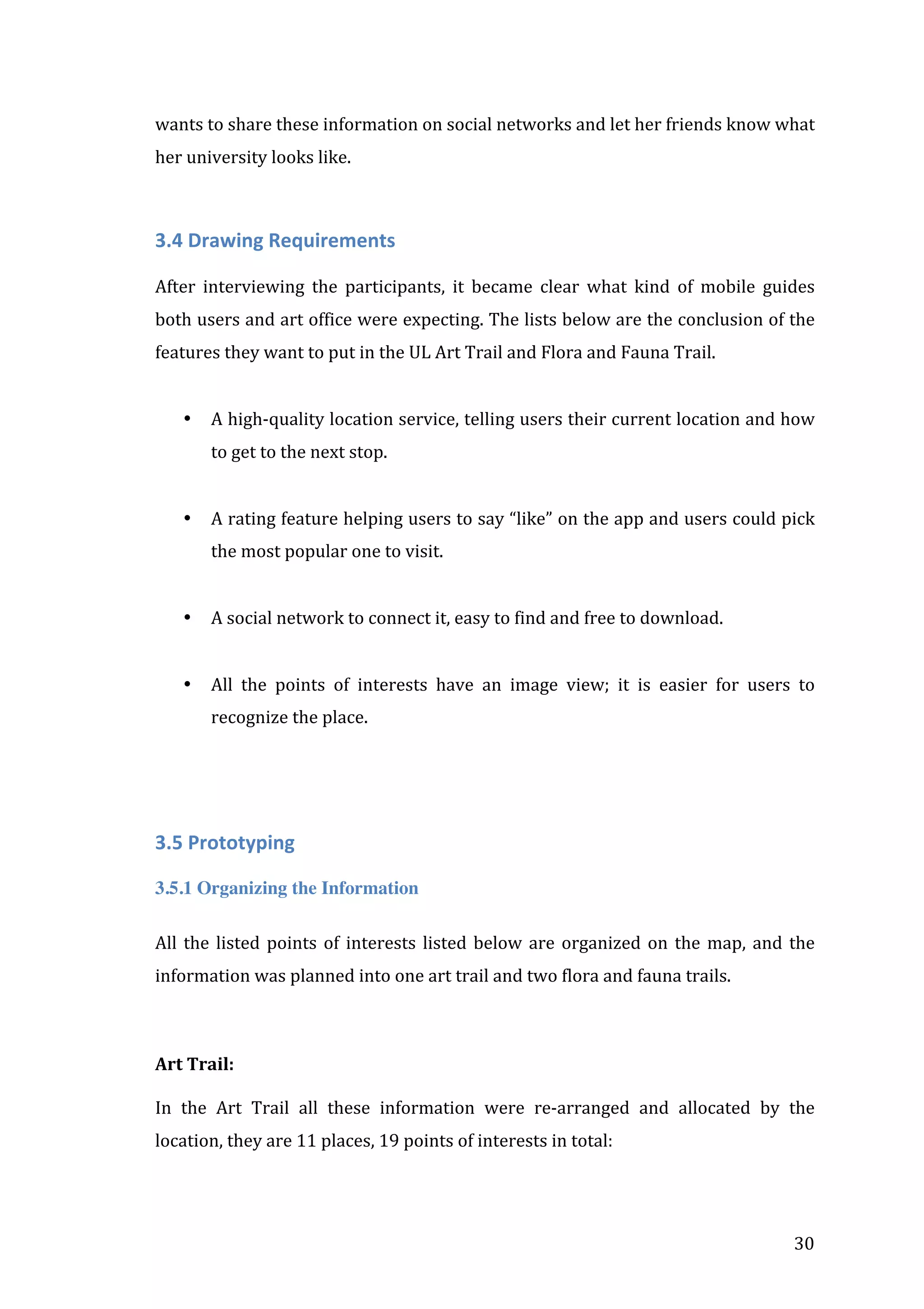wants	
  to	
  share	
  these	
  information	
  on	
  social	
  networks	
  and	
  let	
  her	
  friends	
  know	
  what	
  
her	
  university	
  looks	
  like.	
  
	
  

3.4	
  Drawing	
  Requirements	
  
	
  
After	
   interviewing	
   the	
   participants,	
   it	
   became	
   clear	
   what	
   kind	
   of	
   mobile	
   guides	
  
both	
  users	
  and	
  art	
  office	
  were	
  expecting.	
  The	
  lists	
  below	
  are	
  the	
  conclusion	
  of	
  the	
  
features	
  they	
  want	
  to	
  put	
  in	
  the	
  UL	
  Art	
  Trail	
  and	
  Flora	
  and	
  Fauna	
  Trail.	
  
	
  
•

A	
  high-­‐quality	
  location	
  service,	
  telling	
  users	
  their	
  current	
  location	
  and	
  how	
  
to	
  get	
  to	
  the	
  next	
  stop.	
  

	
  
•

A	
  rating	
  feature	
  helping	
  users	
  to	
  say	
  “like”	
  on	
  the	
  app	
  and	
  users	
  could	
  pick	
  
the	
  most	
  popular	
  one	
  to	
  visit.	
  
	
  

•

A	
  social	
  network	
  to	
  connect	
  it,	
  easy	
  to	
  find	
  and	
  free	
  to	
  download.	
  
	
  

•

All	
   the	
   points	
   of	
   interests	
   have	
   an	
   image	
   view;	
   it	
   is	
   easier	
   for	
   users	
   to	
  
recognize	
  the	
  place.	
  

	
  

	
  
3.5	
  Prototyping	
  
3.5.1 Organizing the Information
All	
   the	
   listed	
   points	
   of	
   interests	
   listed	
   below	
   are	
   organized	
   on	
   the	
   map,	
   and	
   the	
  
information	
  was	
  planned	
  into	
  one	
  art	
  trail	
  and	
  two	
  flora	
  and	
  fauna	
  trails.	
  

	
  
Art	
  Trail:	
  
	
  
In	
   the	
   Art	
   Trail	
   all	
   these	
   information	
   were	
   re-­‐arranged	
   and	
   allocated	
   by	
   the	
  
location,	
  they	
  are	
  11	
  places,	
  19	
  points	
  of	
  interests	
  in	
  total:	
  
	
  

	
  

30	
  

 