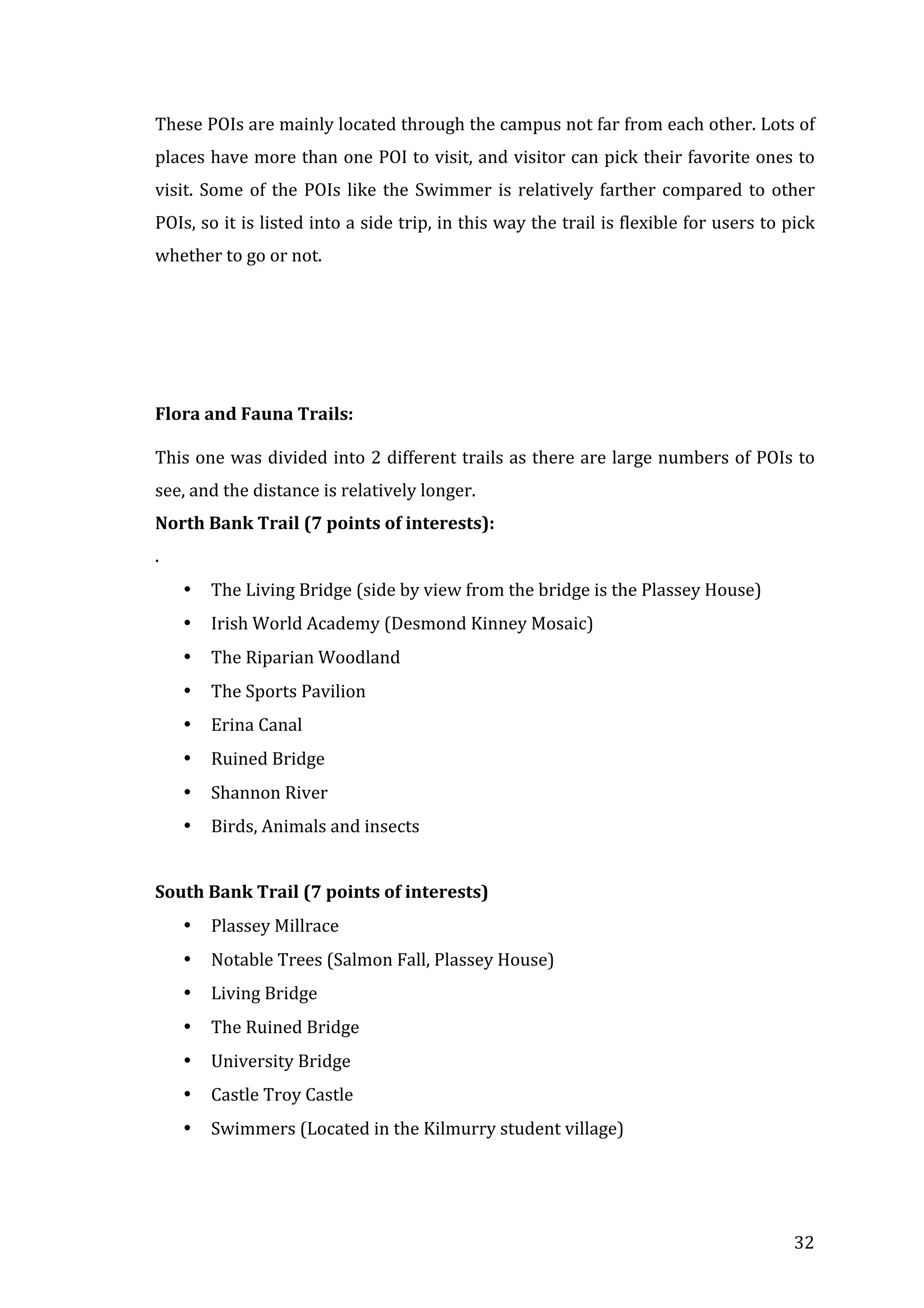 These	
  POIs	
  are	
  mainly	
  located	
  through	
  the	
  campus	
  not	
  far	
  from	
  each	
  other.	
  Lots	
  of	
  
places	
  have	
  more	
  than	
  one	
  POI	
  to	
  visit,	
  and	
  visitor	
  can	
  pick	
  their	
  favorite	
  ones	
  to	
  
visit.	
   Some	
   of	
   the	
   POIs	
   like	
   the	
   Swimmer	
   is	
   relatively	
   farther	
   compared	
   to	
   other	
  
POIs,	
  so	
  it	
  is	
  listed	
  into	
  a	
  side	
  trip,	
  in	
  this	
  way	
  the	
  trail	
  is	
  flexible	
  for	
  users	
  to	
  pick	
  
whether	
  to	
  go	
  or	
  not.	
  

	
  
	
  
Flora	
  and	
  Fauna	
  Trails:	
  
	
  
This	
  one	
  was	
  divided	
  into	
  2	
  different	
  trails	
  as	
  there	
  are	
  large	
  numbers	
  of	
  POIs	
  to	
  
see,	
  and	
  the	
  distance	
  is	
  relatively	
  longer.	
  
North	
  Bank	
  Trail	
  (7	
  points	
  of	
  interests):	
  
.	
  
•

The	
  Living	
  Bridge	
  (side	
  by	
  view	
  from	
  the	
  bridge	
  is	
  the	
  Plassey	
  House)	
  

•

Irish	
  World	
  Academy	
  (Desmond	
  Kinney	
  Mosaic)	
  

•

The	
  Riparian	
  Woodland	
  

•

The	
  Sports	
  Pavilion	
  	
  

•

Erina	
  Canal	
  

•

Ruined	
  Bridge	
  

•

Shannon	
  River	
  

•

Birds,	
  Animals	
  and	
  insects	
  

	
  
South	
  Bank	
  Trail	
  (7	
  points	
  of	
  interests)	
  
•

Plassey	
  Millrace	
  

•

Notable	
  Trees	
  (Salmon	
  Fall,	
  Plassey	
  House)	
  

•

Living	
  Bridge	
  

•

The	
  Ruined	
  Bridge	
  

•

University	
  Bridge	
  

•

Castle	
  Troy	
  Castle	
  

•

Swimmers	
  (Located	
  in	
  the	
  Kilmurry	
  student	
  village)	
  

	
  

	
  

32	
  

 
