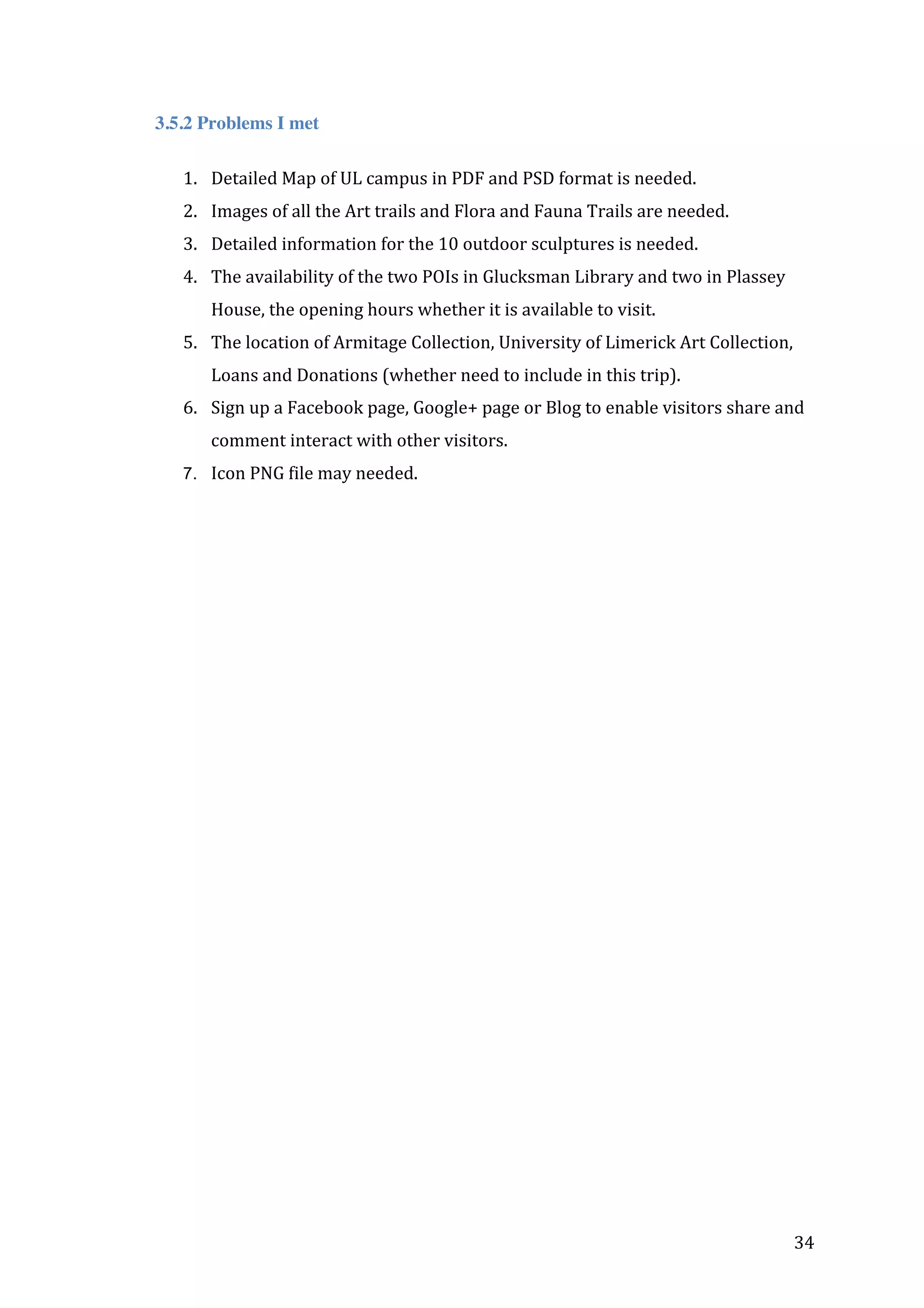 3.5.2 Problems I met
1. Detailed	
  Map	
  of	
  UL	
  campus	
  in	
  PDF	
  and	
  PSD	
  format	
  is	
  needed.	
  
2. Images	
  of	
  all	
  the	
  Art	
  trails	
  and	
  Flora	
  and	
  Fauna	
  Trails	
  are	
  needed.	
  	
  
3. Detailed	
  information	
  for	
  the	
  10	
  outdoor	
  sculptures	
  is	
  needed.	
  
4. The	
  availability	
  of	
  the	
  two	
  POIs	
  in	
  Glucksman	
  Library	
  and	
  two	
  in	
  Plassey	
  
House,	
  the	
  opening	
  hours	
  whether	
  it	
  is	
  available	
  to	
  visit.	
  	
  
5. The	
  location	
  of	
  Armitage	
  Collection,	
  University	
  of	
  Limerick	
  Art	
  Collection,	
  
Loans	
  and	
  Donations	
  (whether	
  need	
  to	
  include	
  in	
  this	
  trip).	
  
6. Sign	
  up	
  a	
  Facebook	
  page,	
  Google+	
  page	
  or	
  Blog	
  to	
  enable	
  visitors	
  share	
  and	
  
comment	
  interact	
  with	
  other	
  visitors.	
  
7. Icon	
  PNG	
  file	
  may	
  needed.	
  

	
  
	
  
	
  
	
  
	
  
	
  
	
  
	
  
	
  

	
  

34	
  

 