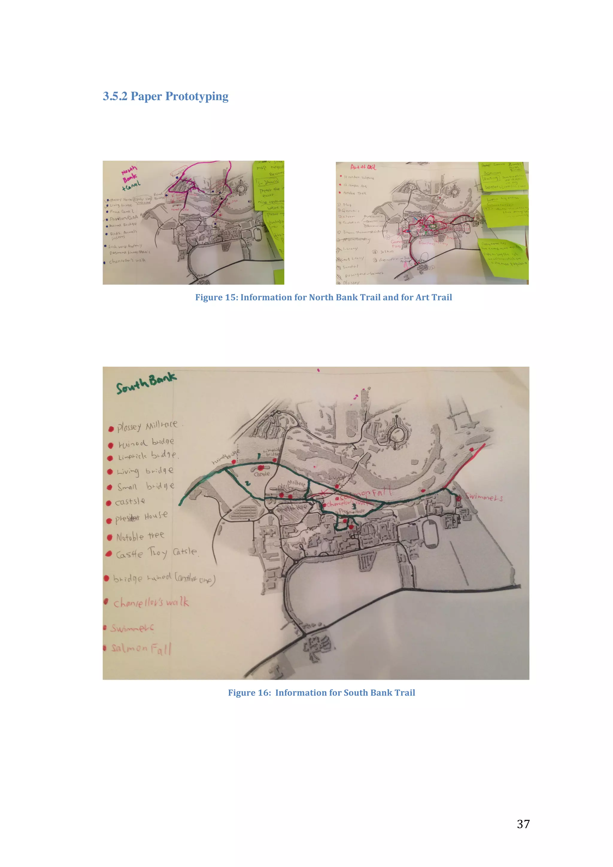  

3.5.2 Paper Prototyping

	
  	
  	
  	
  	
  	
  	
  	
  	
  	
  	
  	
  	
  	
  	
  	
  	
  	
  	
  

	
  

	
  	
  Figure	
  15:	
  Information	
  for	
  North	
  Bank	
  Trail	
  and	
  for	
  Art	
  Trail	
  
	
  

	
  

	
  
Figure	
  16:	
  	
  Information	
  for	
  South	
  Bank	
  Trail	
  

	
  

	
  	
  	
  	
  	
  	
  	
  	
  	
  	
  	
  	
  	
  	
  	
  	
  	
  	
  	
  	
  	
  	
  	
  	
  	
  	
  	
  	
  	
  	
  	
  	
  	
  	
  	
  	
  	
  	
  	
  	
  	
  	
  	
  	
  	
  	
  	
  	
  	
  	
  	
  	
  	
  	
  	
  	
  	
  	
  	
  	
  	
  	
  	
  	
  	
  	
  	
  	
  	
  	
  	
  	
  	
  	
  	
  	
  	
  	
  	
  	
  	
  	
  	
  	
  	
  	
  	
  	
  	
  	
  	
  	
  	
  	
  	
  	
  	
  	
  	
  	
  	
  	
  	
  	
  	
  	
  	
  	
  	
  	
  	
  	
  	
  	
  	
  	
  	
  	
  	
  	
  	
  	
  	
  	
  	
  	
  	
  	
  	
  	
  	
  	
  	
  	
  	
  	
  	
  	
  	
  	
  	
  	
  	
  	
  	
  	
  	
  	
  	
  	
  	
  	
  37	
  	
  	
  	
  	
  	
  	
  	
  	
  	
  	
  	
  	
  	
  	
  	
  	
  	
  	
  	
  	
  	
  	
  	
  	
  	
  	
  	
  	
  	
  

 