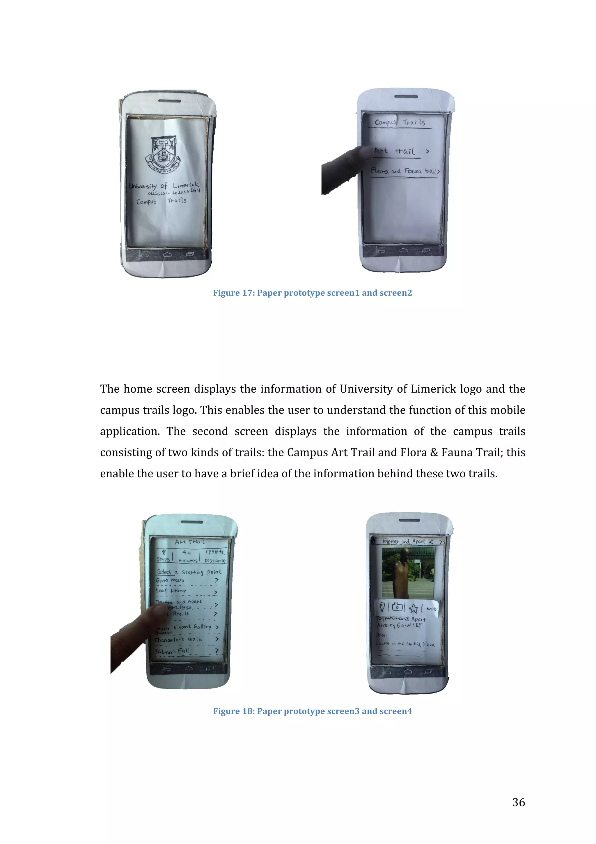  

	
  	
  	
  	
  	
  	
  	
  	
  	
  	
  	
  	
  	
  	
  	
  	
  	
  	
  	
  	
  	
  	
  	
  	
  	
  	
  	
  	
  	
  	
  

	
  

Figure	
  17:	
  Paper	
  prototype	
  screen1	
  and	
  screen2	
  
	
  

	
  
	
  
The	
   home	
   screen	
   displays	
   the	
   information	
   of	
   University	
   of	
   Limerick	
   logo	
   and	
   the	
  
campus	
   trails	
   logo.	
   This	
   enables	
   the	
   user	
   to	
   understand	
   the	
   function	
   of	
   this	
   mobile	
  
application.	
   The	
   second	
   screen	
   displays	
   the	
   information	
   of	
   the	
   campus	
   trails	
  
consisting	
  of	
  two	
  kinds	
  of	
  trails:	
  the	
  Campus	
  Art	
  Trail	
  and	
  Flora	
  &	
  Fauna	
  Trail;	
  this	
  
enable	
  the	
  user	
  to	
  have	
  a	
  brief	
  idea	
  of	
  the	
  information	
  behind	
  these	
  two	
  trails.	
  
	
  

	
  	
  	
  	
  

	
  	
  	
  	
  	
  	
  	
  	
  	
  	
  	
  	
  	
  	
  	
  	
  	
  	
  	
  	
  	
  	
  	
  	
  	
  	
  	
  	
  	
  	
  	
  	
  	
  

	
  

Figure	
  18:	
  Paper	
  prototype	
  screen3	
  and	
  screen4	
  
	
  

	
  
	
  

36	
  

 