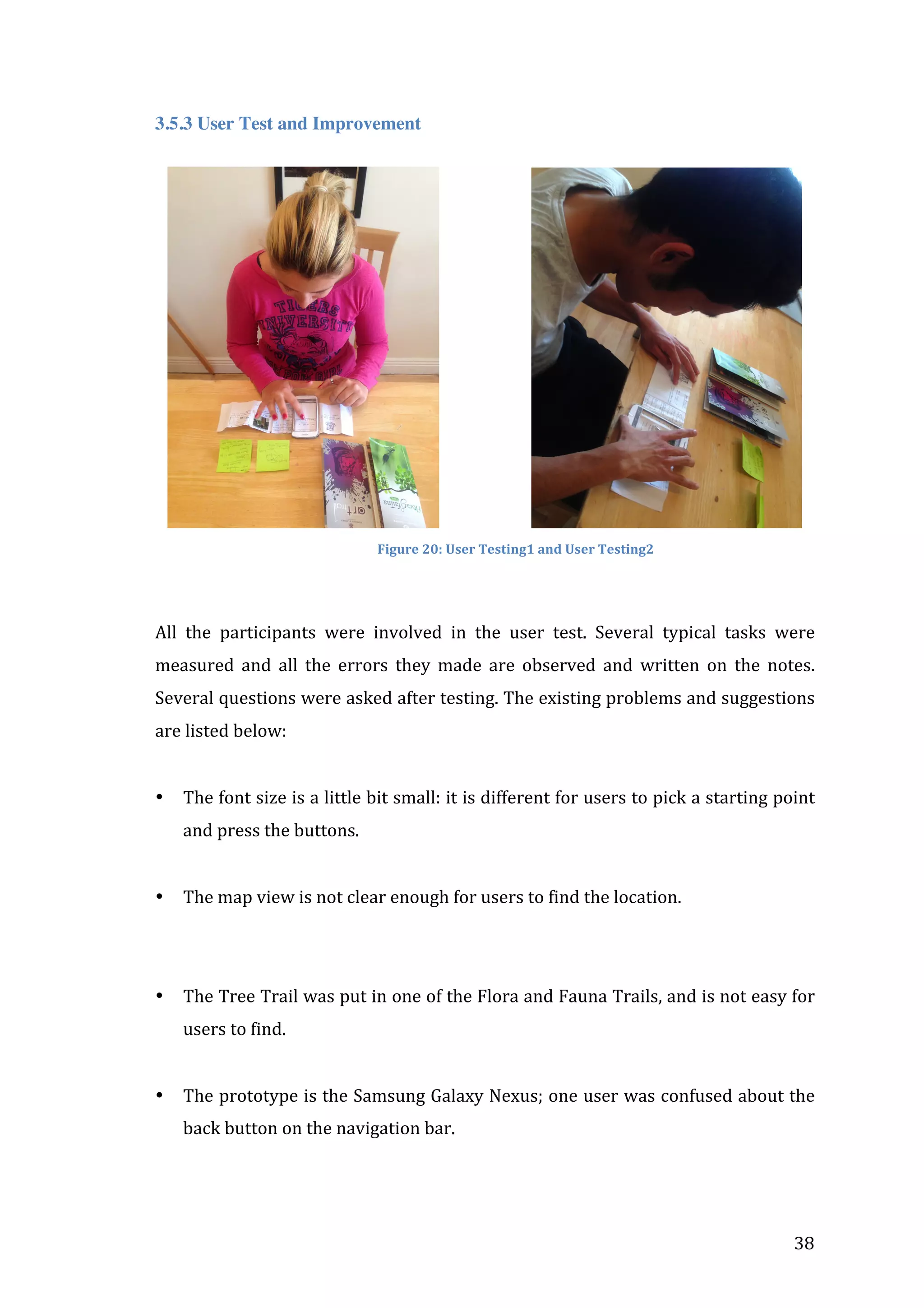  
3.5.3 User Test and Improvement

	
  	
  	
  	
  	
  	
  	
  	
  	
  	
  	
  	
  	
  	
  	
  	
  	
  	
  	
  	
  Figure	
  20:	
  User	
  Testing1	
  and	
  User	
  Testing2	
  	
  	
  	
  	
  	
  	
  	
  	
  	
  	
  	
  	
  	
  	
  	
  	
  	
  	
  	
  	
  	
  	
  	
  	
  	
  	
  	
  	
  	
  	
  	
  	
  	
  
	
  

All	
   the	
   participants	
   were	
   involved	
   in	
   the	
   user	
   test.	
   Several	
   typical	
   tasks	
   were	
  
measured	
   and	
   all	
   the	
   errors	
   they	
   made	
   are	
   observed	
   and	
   written	
   on	
   the	
   notes.	
  
Several	
   questions	
   were	
   asked	
   after	
   testing.	
   The	
   existing	
   problems	
   and	
   suggestions	
  
are	
  listed	
  below:	
  
	
  
•

The	
  font	
  size	
  is	
  a	
  little	
  bit	
  small:	
  it	
  is	
  different	
  for	
  users	
  to	
  pick	
  a	
  starting	
  point	
  
and	
  press	
  the	
  buttons.	
  
	
  

•

The	
  map	
  view	
  is	
  not	
  clear	
  enough	
  for	
  users	
  to	
  find	
  the	
  location.	
  

	
  
	
  
•

The	
   Tree	
   Trail	
   was	
   put	
   in	
   one	
   of	
   the	
   Flora	
   and	
   Fauna	
   Trails,	
   and	
   is	
   not	
   easy	
   for	
  
users	
  to	
  find.	
  
	
  

•

The	
  prototype	
  is	
  the	
  Samsung	
  Galaxy	
  Nexus;	
  one	
  user	
  was	
  confused	
  about	
  the	
  
back	
  button	
  on	
  the	
  navigation	
  bar.	
  

	
  

	
  

38	
  

 