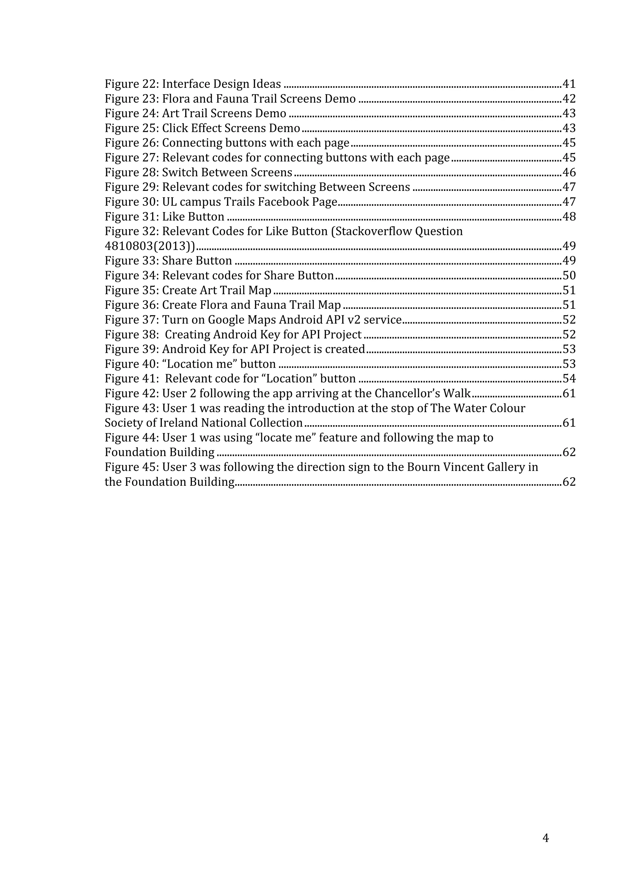 Figure	
  22:	
  Interface	
  Design	
  Ideas	
  ............................................................................................................	
  41	
  
Figure	
  23:	
  Flora	
  and	
  Fauna	
  Trail	
  Screens	
  Demo	
  ...............................................................................	
  42	
  
Figure	
  24:	
  Art	
  Trail	
  Screens	
  Demo	
  ..........................................................................................................	
  43	
  
Figure	
  25:	
  Click	
  Effect	
  Screens	
  Demo	
  .....................................................................................................	
  43	
  
Figure	
  26:	
  Connecting	
  buttons	
  with	
  each	
  page	
  ..................................................................................	
  45	
  
Figure	
  27:	
  Relevant	
  codes	
  for	
  connecting	
  buttons	
  with	
  each	
  page	
  ...........................................	
  45	
  
Figure	
  28:	
  Switch	
  Between	
  Screens	
  ........................................................................................................	
  46	
  
Figure	
  29:	
  Relevant	
  codes	
  for	
  switching	
  Between	
  Screens	
  ..........................................................	
  47	
  
Figure	
  30:	
  UL	
  campus	
  Trails	
  Facebook	
  Page	
  .......................................................................................	
  47	
  
Figure	
  31:	
  Like	
  Button	
  ..................................................................................................................................	
  48	
  
Figure	
  32:	
  Relevant	
  Codes	
  for	
  Like	
  Button	
  (Stackoverflow	
  Question	
  
4810803(2013))	
  ..............................................................................................................................................	
  49	
  
Figure	
  33:	
  Share	
  Button	
  ...............................................................................................................................	
  49	
  
Figure	
  34:	
  Relevant	
  codes	
  for	
  Share	
  Button	
  ........................................................................................	
  50	
  
Figure	
  35:	
  Create	
  Art	
  Trail	
  Map	
  ................................................................................................................	
  51	
  
Figure	
  36:	
  Create	
  Flora	
  and	
  Fauna	
  Trail	
  Map	
  .....................................................................................	
  51	
  
Figure	
  37:	
  Turn	
  on	
  Google	
  Maps	
  Android	
  API	
  v2	
  service	
  ..............................................................	
  52	
  
Figure	
  38:	
  	
  Creating	
  Android	
  Key	
  for	
  API	
  Project	
  .............................................................................	
  52	
  
Figure	
  39:	
  Android	
  Key	
  for	
  API	
  Project	
  is	
  created	
  ............................................................................	
  53	
  
Figure	
  40:	
  “Location	
  me”	
  button	
  ..............................................................................................................	
  53	
  
Figure	
  41:	
  	
  Relevant	
  code	
  for	
  “Location”	
  button	
  ...............................................................................	
  54	
  
Figure	
  42:	
  User	
  2	
  following	
  the	
  app	
  arriving	
  at	
  the	
  Chancellor’s	
  Walk	
  ...................................	
  61	
  
Figure	
  43:	
  User	
  1	
  was	
  reading	
  the	
  introduction	
  at	
  the	
  stop	
  of	
  The	
  Water	
  Colour	
  
Society	
  of	
  Ireland	
  National	
  Collection	
  ....................................................................................................	
  61	
  
Figure	
  44:	
  User	
  1	
  was	
  using	
  “locate	
  me”	
  feature	
  and	
  following	
  the	
  map	
  to	
  
Foundation	
  Building	
  ......................................................................................................................................	
  62	
  
Figure	
  45:	
  User	
  3	
  was	
  following	
  the	
  direction	
  sign	
  to	
  the	
  Bourn	
  Vincent	
  Gallery	
  in	
  
the	
  Foundation	
  Building	
  
...............................................................................................................................	
  62	
  

	
  
	
  

	
  

4	
  

 