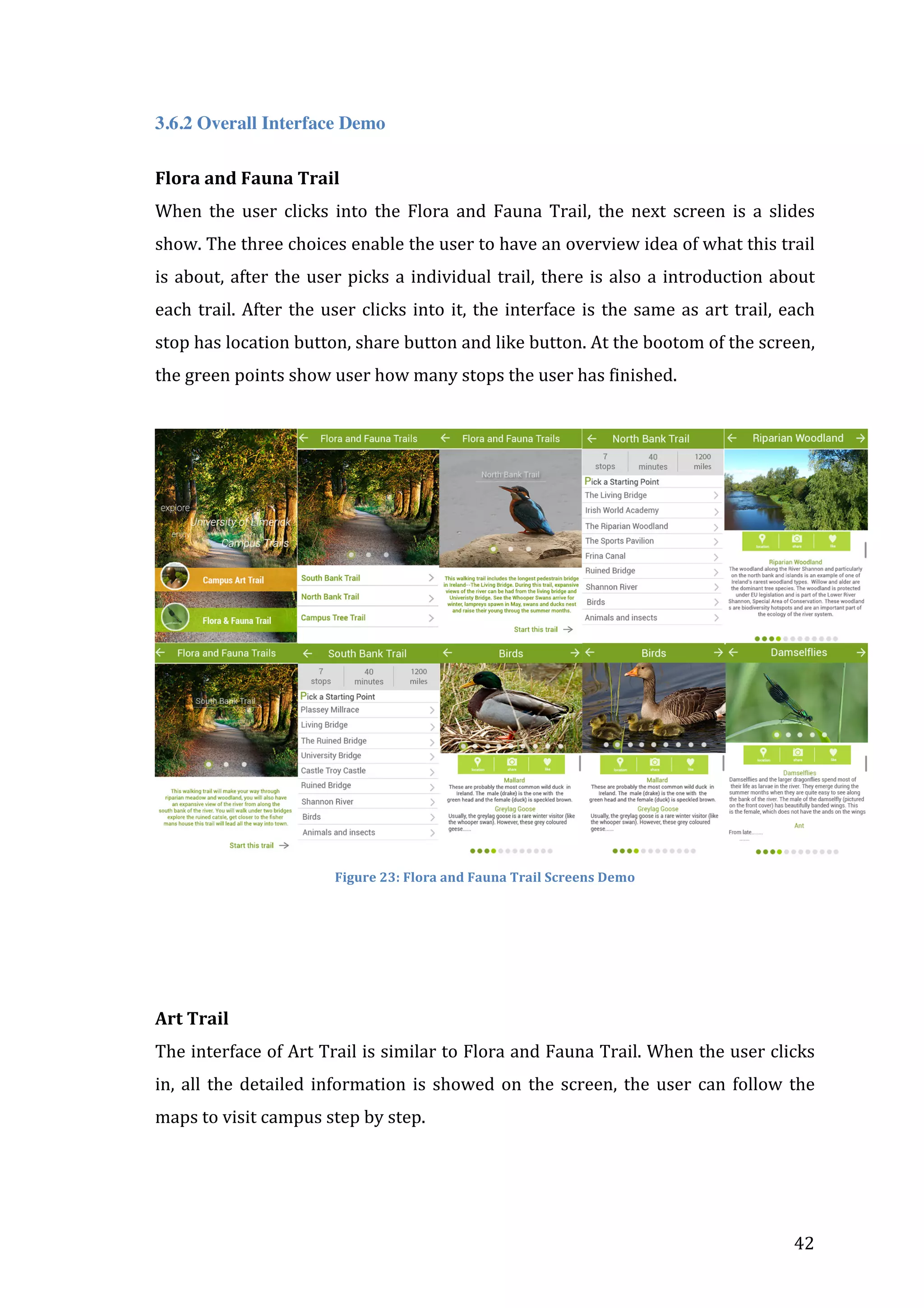  
3.6.2 Overall Interface Demo
Flora	
  and	
  Fauna	
  Trail	
  
When	
   the	
   user	
   clicks	
   into	
   the	
   Flora	
   and	
   Fauna	
   Trail,	
   the	
   next	
   screen	
   is	
   a	
   slides	
  
show.	
  The	
  three	
  choices	
  enable	
  the	
  user	
  to	
  have	
  an	
  overview	
  idea	
  of	
  what	
  this	
  trail	
  
is	
   about,	
   after	
   the	
   user	
   picks	
   a	
   individual	
   trail,	
   there	
   is	
   also	
   a	
   introduction	
   about	
  
each	
   trail.	
   After	
   the	
   user	
   clicks	
   into	
   it,	
   the	
   interface	
   is	
   the	
   same	
   as	
   art	
   trail,	
   each	
  
stop	
  has	
  location	
  button,	
  share	
  button	
  and	
  like	
  button.	
  At	
  the	
  bootom	
  of	
  the	
  screen,	
  
the	
  green	
  points	
  show	
  user	
  how	
  many	
  stops	
  the	
  user	
  has	
  finished.	
  
	
  

	
  
Figure	
  23:	
  Flora	
  and	
  Fauna	
  Trail	
  Screens	
  Demo	
  

	
  
	
  
	
  
Art	
  Trail	
  
The	
  interface	
  of	
  Art	
  Trail	
  is	
  similar	
  to	
  Flora	
  and	
  Fauna	
  Trail.	
  When	
  the	
  user	
  clicks	
  
in,	
   all	
   the	
   detailed	
   information	
   is	
   showed	
   on	
   the	
   screen,	
   the	
   user	
   can	
   follow	
   the	
  
maps	
  to	
  visit	
  campus	
  step	
  by	
  step.	
  

	
  

42	
  

 