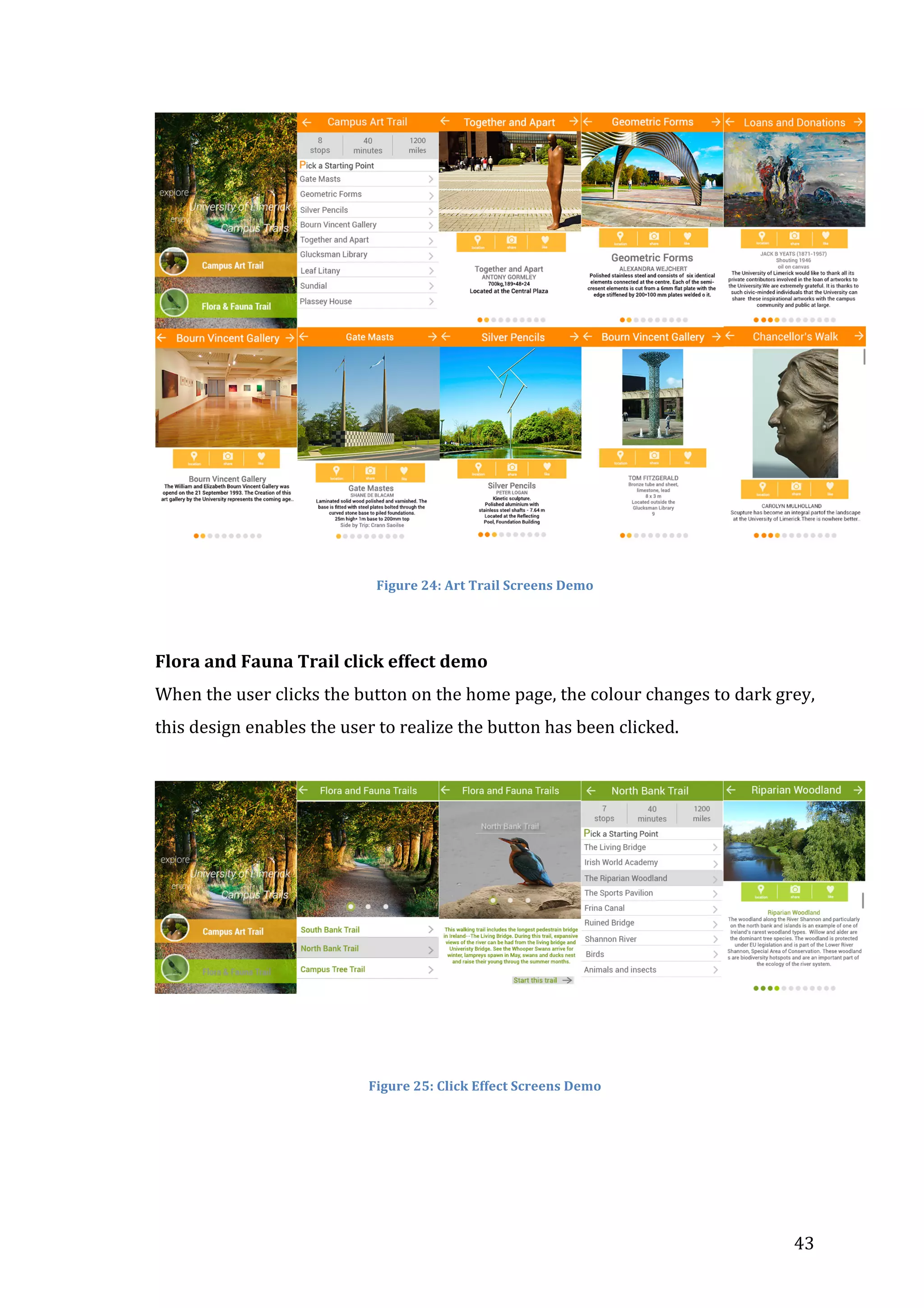  

	
  
	
  
Figure	
  24:	
  Art	
  Trail	
  Screens	
  Demo	
  

	
  
Flora	
  and	
  Fauna	
  Trail	
  click	
  effect	
  demo	
  
When	
  the	
  user	
  clicks	
  the	
  button	
  on	
  the	
  home	
  page,	
  the	
  colour	
  changes	
  to	
  dark	
  grey,	
  
this	
  design	
  enables	
  the	
  user	
  to	
  realize	
  the	
  button	
  has	
  been	
  clicked.	
  	
  
	
  

	
  
	
  
	
  
Figure	
  25:	
  Click	
  Effect	
  Screens	
  Demo	
  

	
  
	
  

	
  

43	
  

 