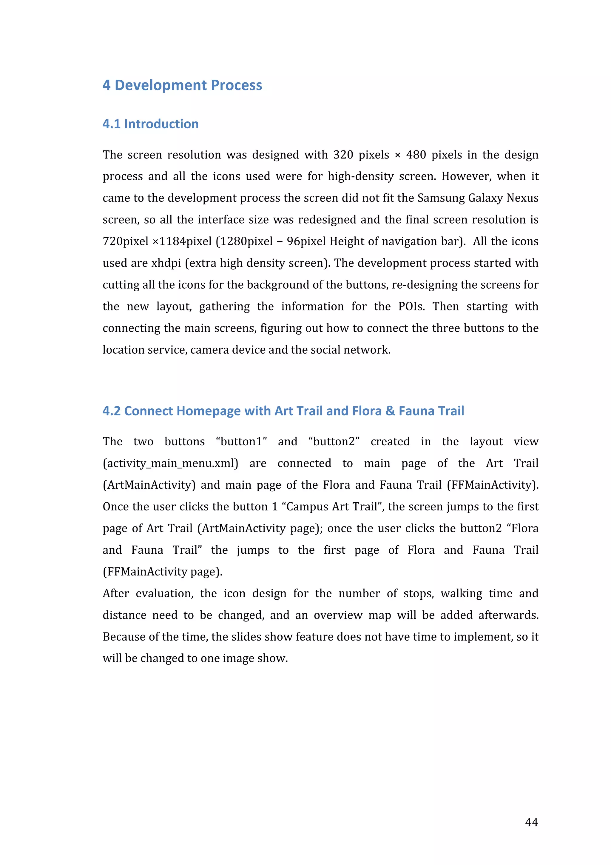  

4	
  Development	
  Process	
  
4.1	
  Introduction	
  
	
  
The	
   screen	
   resolution	
   was	
   designed	
   with	
   320	
   pixels	
   ×	
   480	
   pixels	
   in	
   the	
   design	
  
process	
   and	
   all	
   the	
   icons	
   used	
   were	
   for	
   high-­‐density	
   screen.	
   However,	
   when	
   it	
  
came	
   to	
   the	
   development	
   process	
   the	
   screen	
   did	
   not	
   fit	
   the	
   Samsung	
   Galaxy	
   Nexus	
  
screen,	
   so	
   all	
   the	
   interface	
   size	
   was	
   redesigned	
   and	
   the	
   final	
   screen	
   resolution	
   is	
  
720pixel	
  ×1184pixel	
  (1280pixel	
  −	
  96pixel	
  Height	
  of	
  navigation	
  bar).	
  	
  All	
  the	
  icons	
  
used	
  are	
  xhdpi	
  (extra	
  high	
  density	
  screen).	
  The	
  development	
  process	
  started	
  with	
  
cutting	
  all	
  the	
  icons	
  for	
  the	
  background	
  of	
  the	
  buttons,	
  re-­‐designing	
  the	
  screens	
  for	
  
the	
   new	
   layout,	
   gathering	
   the	
   information	
   for	
   the	
   POIs.	
   Then	
   starting	
   with	
  
connecting	
  the	
  main	
  screens,	
  figuring	
  out	
  how	
  to	
  connect	
  the	
  three	
  buttons	
  to	
  the	
  
location	
  service,	
  camera	
  device	
  and	
  the	
  social	
  network.	
  

	
  
4.2	
  Connect	
  Homepage	
  with	
  Art	
  Trail	
  and	
  Flora	
  &	
  Fauna	
  Trail	
  
	
  
The	
   two	
   buttons	
   “button1”	
   and	
   “button2”	
   created	
   in	
   the	
   layout	
   view	
  
(activity_main_menu.xml)	
   are	
   connected	
   to	
   main	
   page	
   of	
   the	
   Art	
   Trail	
  
(ArtMainActivity)	
   and	
   main	
   page	
   of	
   the	
   Flora	
   and	
   Fauna	
   Trail	
   (FFMainActivity).	
  
Once	
  the	
  user	
  clicks	
  the	
  button	
  1	
  “Campus	
  Art	
  Trail”,	
  the	
  screen	
  jumps	
  to	
  the	
  first	
  
page	
   of	
   Art	
   Trail	
   (ArtMainActivity	
   page);	
   once	
   the	
   user	
   clicks	
   the	
   button2	
   “Flora	
  
and	
   Fauna	
   Trail”	
   the	
   jumps	
   to	
   the	
   first	
   page	
   of	
   Flora	
   and	
   Fauna	
   Trail	
  
(FFMainActivity	
  page).	
  
After	
   evaluation,	
   the	
   icon	
   design	
   for	
   the	
   number	
   of	
   stops,	
   walking	
   time	
   and	
  
distance	
   need	
   to	
   be	
   changed,	
   and	
   an	
   overview	
   map	
   will	
   be	
   added	
   afterwards.	
  
Because	
  of	
  the	
  time,	
  the	
  slides	
  show	
  feature	
  does	
  not	
  have	
  time	
  to	
  implement,	
  so	
  it	
  
will	
  be	
  changed	
  to	
  one	
  image	
  show.	
  
	
  
	
  
	
  

	
  

44	
  

 